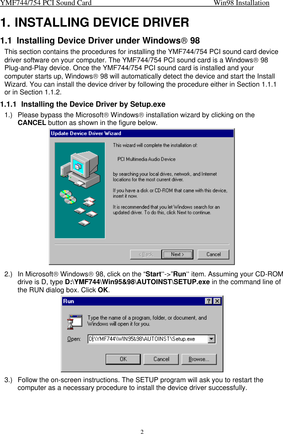 YMF744/754 PCI Sound Card                                                                   Win98 Installation21. INSTALLING DEVICE DRIVER1.1 Installing Device Driver under Windows 98This section contains the procedures for installing the YMF744/754 PCI sound card devicedriver software on your computer. The YMF744/754 PCI sound card is a Windows 98Plug-and-Play device. Once the YMF744/754 PCI sound card is installed and yourcomputer starts up, Windows 98 will automatically detect the device and start the InstallWizard. You can install the device driver by following the procedure either in Section 1.1.1or in Section 1.1.2.1.1.1 Installing the Device Driver by Setup.exe1.) Please bypass the Microsoft Windows installation wizard by clicking on theCANCEL button as shown in the figure below.2.) In Microsoft Windows 98, click on the “Start”-&gt;”Run” item. Assuming your CD-ROMdrive is D, type D:\YMF744\Win95&amp;98\AUTOINST\SETUP.exe in the command line ofthe RUN dialog box. Click OK.3.) Follow the on-screen instructions. The SETUP program will ask you to restart thecomputer as a necessary procedure to install the device driver successfully.