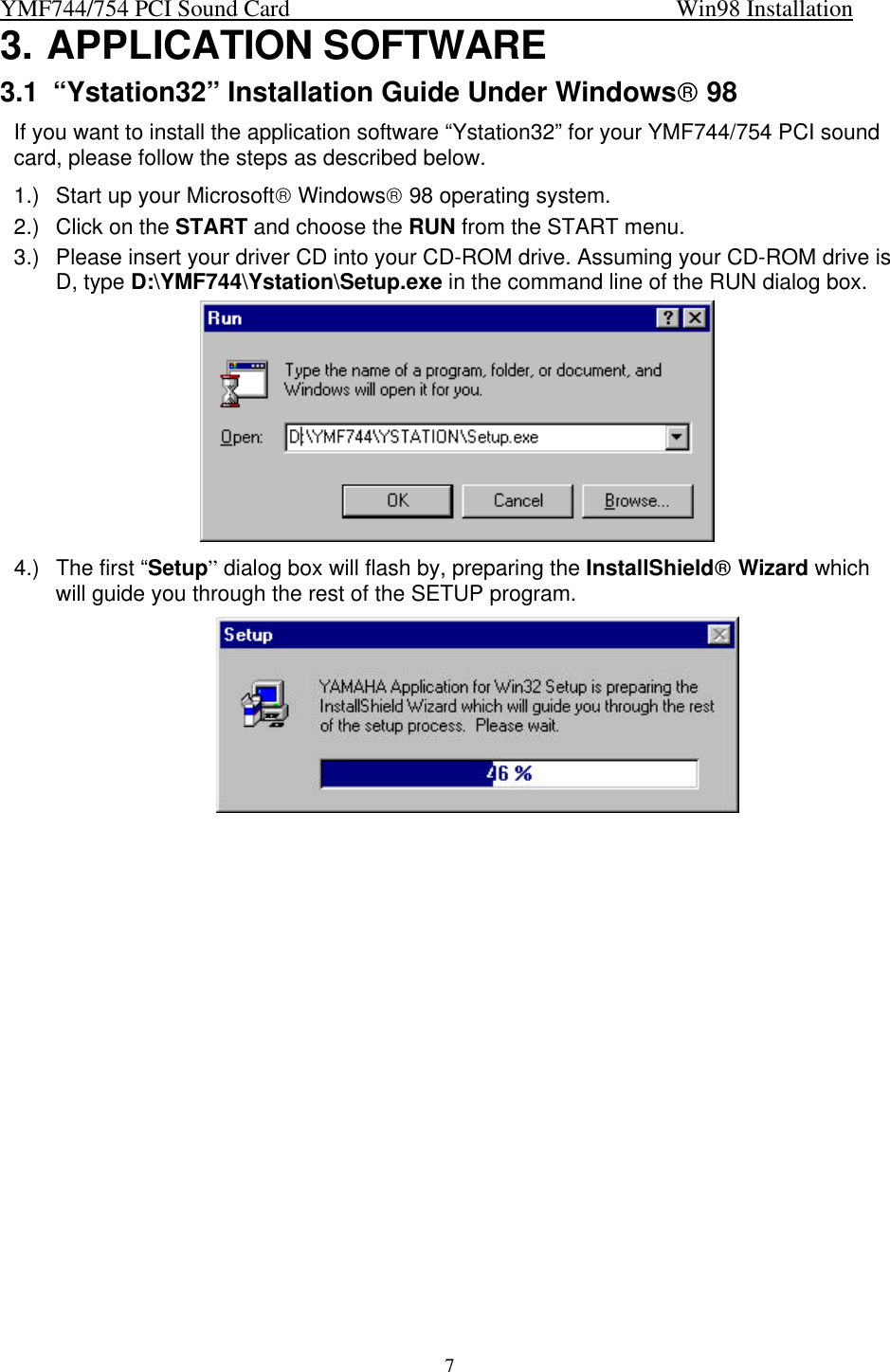 YMF744/754 PCI Sound Card                                                                   Win98 Installation73. APPLICATION SOFTWARE3.1 “Ystation32” Installation Guide Under Windows 98If you want to install the application software “Ystation32” for your YMF744/754 PCI soundcard, please follow the steps as described below.1.) Start up your Microsoft Windows 98 operating system.2.) Click on the START and choose the RUN from the START menu.3.) Please insert your driver CD into your CD-ROM drive. Assuming your CD-ROM drive isD, type D:\YMF744\Ystation\Setup.exe in the command line of the RUN dialog box.4.) The first “Setup” dialog box will flash by, preparing the InstallShield Wizard whichwill guide you through the rest of the SETUP program.