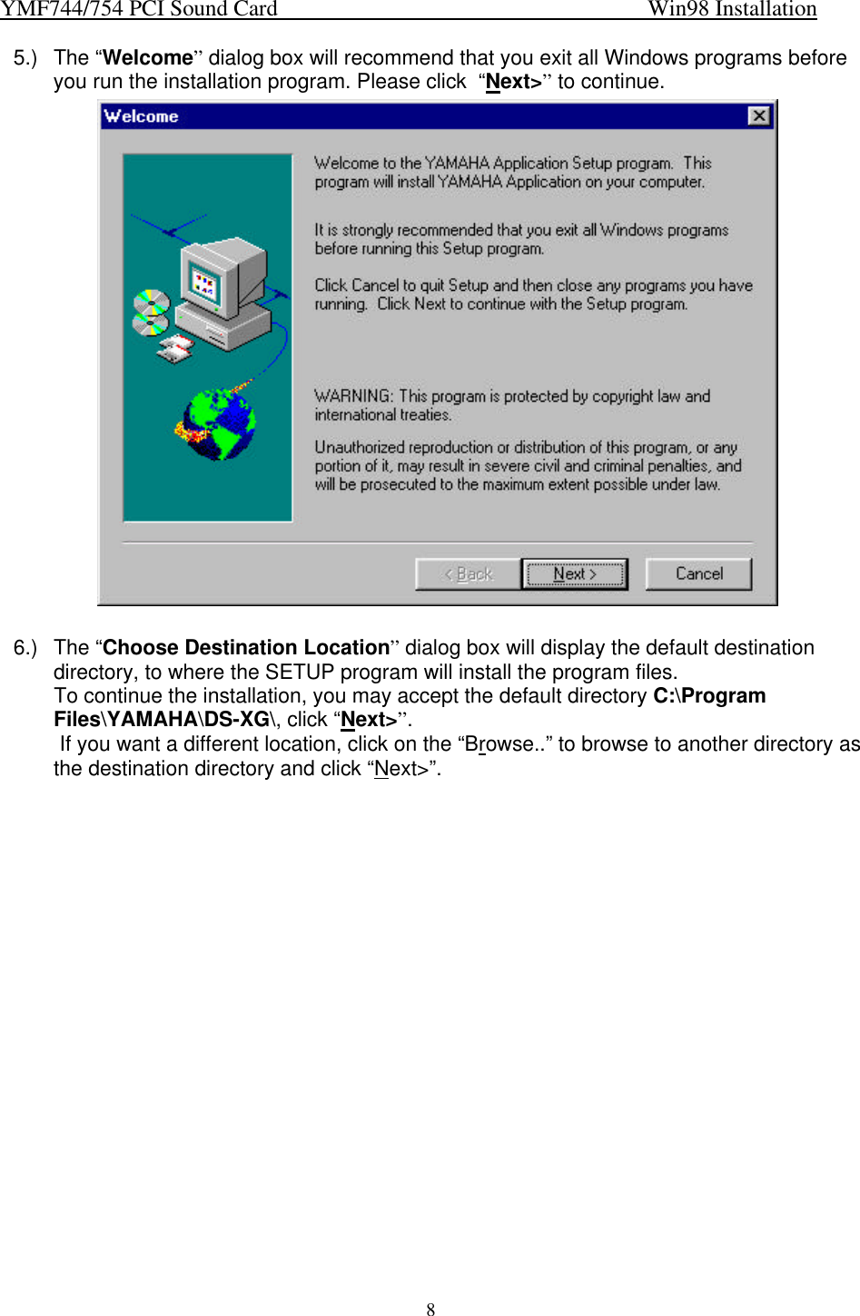 YMF744/754 PCI Sound Card                                                                   Win98 Installation85.) The “Welcome” dialog box will recommend that you exit all Windows programs beforeyou run the installation program. Please click  “Next&gt;” to continue.6.) The “Choose Destination Location” dialog box will display the default destinationdirectory, to where the SETUP program will install the program files.To continue the installation, you may accept the default directory C:\ProgramFiles\YAMAHA\DS-XG\, click “Next&gt;”. If you want a different location, click on the “Browse..” to browse to another directory asthe destination directory and click “Next&gt;”.