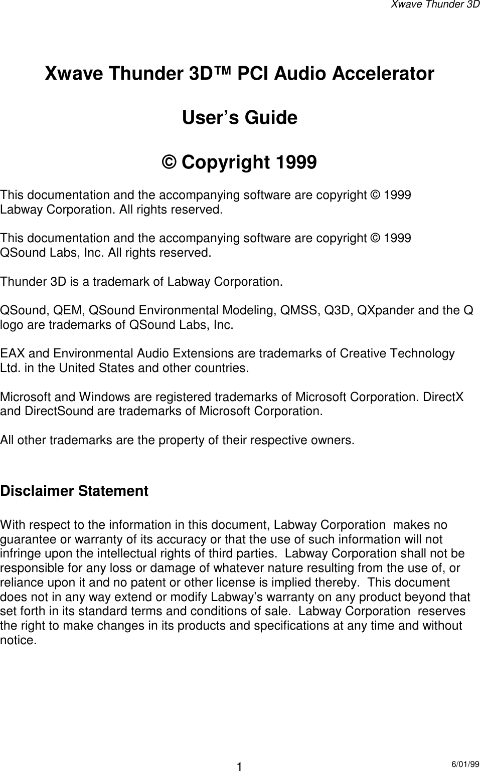 Xwave Thunder 3D6/01/991Xwave Thunder 3D™ PCI Audio AcceleratorUser’s Guide© Copyright 1999This documentation and the accompanying software are copyright © 1999Labway Corporation. All rights reserved.This documentation and the accompanying software are copyright © 1999QSound Labs, Inc. All rights reserved.Thunder 3D is a trademark of Labway Corporation.QSound, QEM, QSound Environmental Modeling, QMSS, Q3D, QXpander and the Qlogo are trademarks of QSound Labs, Inc.EAX and Environmental Audio Extensions are trademarks of Creative TechnologyLtd. in the United States and other countries.Microsoft and Windows are registered trademarks of Microsoft Corporation. DirectXand DirectSound are trademarks of Microsoft Corporation.All other trademarks are the property of their respective owners.Disclaimer StatementWith respect to the information in this document, Labway Corporation  makes noguarantee or warranty of its accuracy or that the use of such information will notinfringe upon the intellectual rights of third parties.  Labway Corporation shall not beresponsible for any loss or damage of whatever nature resulting from the use of, orreliance upon it and no patent or other license is implied thereby.  This documentdoes not in any way extend or modify Labway’s warranty on any product beyond thatset forth in its standard terms and conditions of sale.  Labway Corporation  reservesthe right to make changes in its products and specifications at any time and withoutnotice.