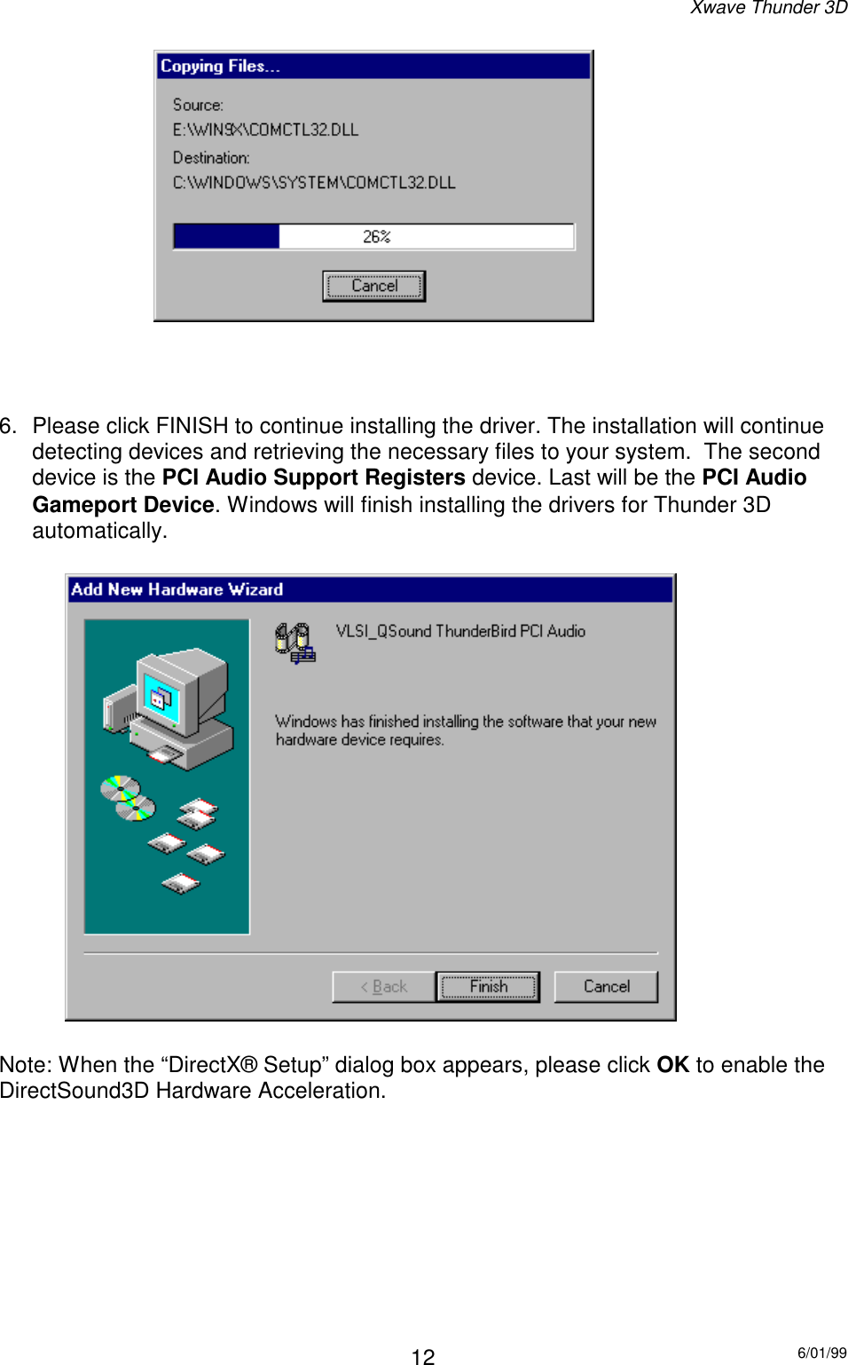 Xwave Thunder 3D6/01/9912 6.  Please click FINISH to continue installing the driver. The installation will continuedetecting devices and retrieving the necessary files to your system.  The seconddevice is the PCI Audio Support Registers device. Last will be the PCI AudioGameport Device. Windows will finish installing the drivers for Thunder 3Dautomatically.Note: When the “DirectX® Setup” dialog box appears, please click OK to enable theDirectSound3D Hardware Acceleration. 