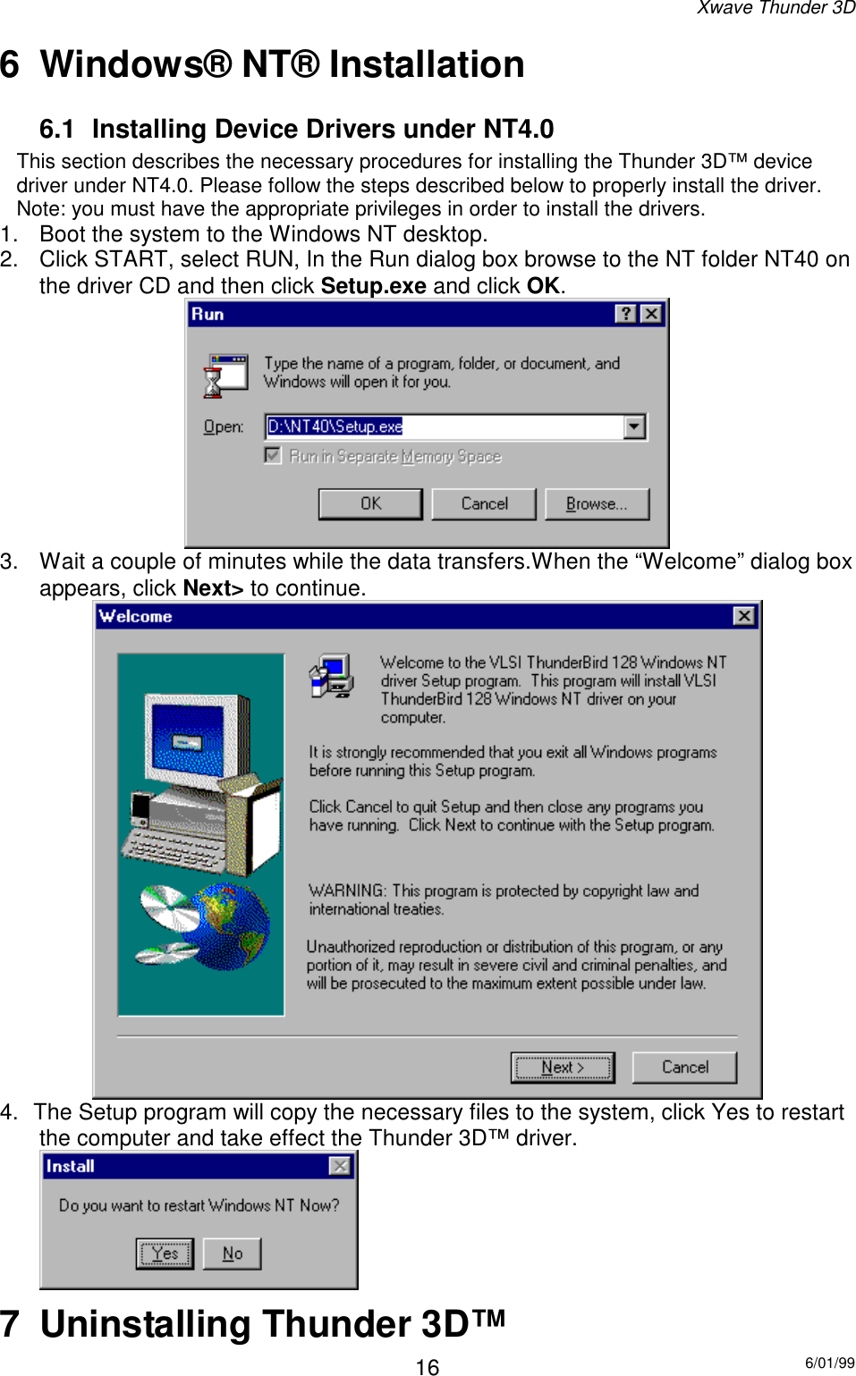 Xwave Thunder 3D6/01/99166  Windows® NT® Installation6.1  Installing Device Drivers under NT4.0This section describes the necessary procedures for installing the Thunder 3D™ devicedriver under NT4.0. Please follow the steps described below to properly install the driver.Note: you must have the appropriate privileges in order to install the drivers.1.  Boot the system to the Windows NT desktop.2.  Click START, select RUN, In the Run dialog box browse to the NT folder NT40 onthe driver CD and then click Setup.exe and click OK.3.  Wait a couple of minutes while the data transfers.When the “Welcome” dialog boxappears, click Next&gt; to continue.4.  The Setup program will copy the necessary files to the system, click Yes to restartthe computer and take effect the Thunder 3D™ driver.7  Uninstalling Thunder 3D™