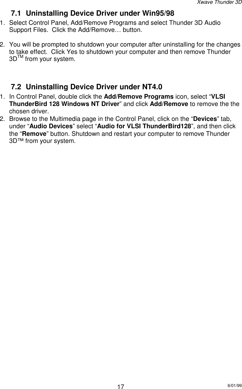 Xwave Thunder 3D6/01/99177.1  Uninstalling Device Driver under Win95/981.  Select Control Panel, Add/Remove Programs and select Thunder 3D AudioSupport Files.  Click the Add/Remove… button.2.  You will be prompted to shutdown your computer after uninstalling for the changesto take effect.  Click Yes to shutdown your computer and then remove Thunder3DTM from your system.7.2  Uninstalling Device Driver under NT4.01.  In Control Panel, double click the Add/Remove Programs icon, select “VLSIThunderBird 128 Windows NT Driver” and click Add/Remove to remove the thechosen driver.2.  Browse to the Multimedia page in the Control Panel, click on the “Devices” tab,under “Audio Devices” select “Audio for VLSI ThunderBird128”, and then clickthe “Remove” button. Shutdown and restart your computer to remove Thunder3D™ from your system.