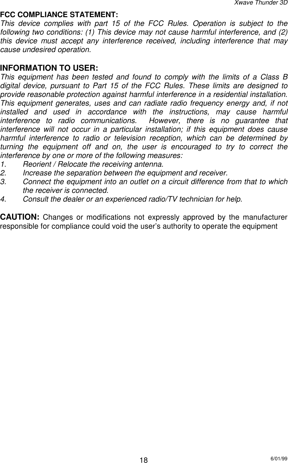 Xwave Thunder 3D6/01/9918FCC COMPLIANCE STATEMENT:This device complies with part 15 of the FCC Rules. Operation is subject to thefollowing two conditions: (1) This device may not cause harmful interference, and (2)this device must accept any interference received, including interference that maycause undesired operation.INFORMATION TO USER:This equipment has been tested and found to comply with the limits of a Class Bdigital device, pursuant to Part 15 of the FCC Rules. These limits are designed toprovide reasonable protection against harmful interference in a residential installation.This equipment generates, uses and can radiate radio frequency energy and, if notinstalled and used in accordance with the instructions, may cause harmfulinterference to radio communications.  However, there is no guarantee thatinterference will not occur in a particular installation; if this equipment does causeharmful interference to radio or television reception, which can be determined byturning the equipment off and on, the user is encouraged to try to correct theinterference by one or more of the following measures:1. Reorient / Relocate the receiving antenna.2. Increase the separation between the equipment and receiver.3. Connect the equipment into an outlet on a circuit difference from that to whichthe receiver is connected.4. Consult the dealer or an experienced radio/TV technician for help.CAUTION: Changes or modifications not expressly approved by the manufacturerresponsible for compliance could void the user’s authority to operate the equipment