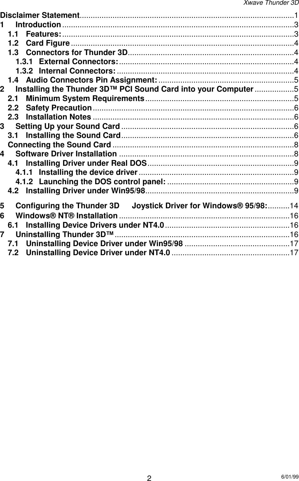 Xwave Thunder 3D6/01/992Disclaimer Statement..................................................................................................11 Introduction..........................................................................................................31.1 Features:..........................................................................................................31.2 Card Figure......................................................................................................41.3 Connectors for Thunder 3D............................................................................41.3.1 External Connectors:................................................................................41.3.2 Internal Connectors:.................................................................................41.4 Audio Connectors Pin Assignment: ..............................................................52 Installing the Thunder 3D™ PCI Sound Card into your Computer..................52.1 Minimum System Requirements....................................................................52.2 Safety Precaution............................................................................................62.3 Installation Notes ............................................................................................63 Setting Up your Sound Card ...............................................................................63.1 Installing the Sound Card...............................................................................6Connecting the Sound Card ...................................................................................84 Software Driver Installation ................................................................................84.1 Installing Driver under Real DOS...................................................................94.1.1 Installing the device driver.......................................................................94.1.2 Launching the DOS control panel: ..........................................................94.2 Installing Driver under Win95/98....................................................................95 Configuring the Thunder 3D  Joystick Driver for Windows® 95/98:..........146 Windows® NT® Installation ..............................................................................166.1 Installing Device Drivers under NT4.0.........................................................167 Uninstalling Thunder 3D™................................................................................167.1 Uninstalling Device Driver under Win95/98 ................................................177.2 Uninstalling Device Driver under NT4.0 ......................................................17