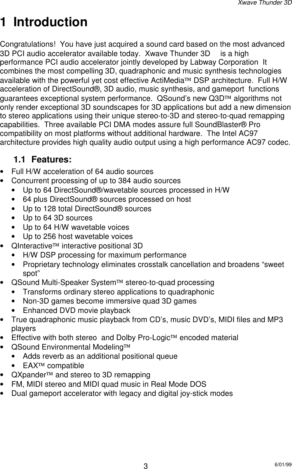 Xwave Thunder 3D6/01/9931 IntroductionCongratulations!  You have just acquired a sound card based on the most advanced3D PCI audio accelerator available today.  Xwave Thunder 3D   is a highperformance PCI audio accelerator jointly developed by Labway Corporation  Itcombines the most compelling 3D, quadraphonic and music synthesis technologiesavailable with the powerful yet cost effective ActiMedia DSP architecture.  Full H/Wacceleration of DirectSound®, 3D audio, music synthesis, and gameport  functionsguarantees exceptional system performance.  QSound’s new Q3D algorithms notonly render exceptional 3D soundscapes for 3D applications but add a new dimensionto stereo applications using their unique stereo-to-3D and stereo-to-quad remappingcapabilities.  Three available PCI DMA modes assure full SoundBlaster® Procompatibility on most platforms without additional hardware.  The Intel AC97architecture provides high quality audio output using a high performance AC97 codec.1.1 Features:•  Full H/W acceleration of 64 audio sources•  Concurrent processing of up to 384 audio sources•  Up to 64 DirectSound®/wavetable sources processed in H/W•  64 plus DirectSound® sources processed on host•  Up to 128 total DirectSound® sources•  Up to 64 3D sources•  Up to 64 H/W wavetable voices•  Up to 256 host wavetable voices• QInteractive interactive positional 3D•  H/W DSP processing for maximum performance•  Proprietary technology eliminates crosstalk cancellation and broadens “sweetspot”•  QSound Multi-Speaker System stereo-to-quad processing•  Transforms ordinary stereo applications to quadraphonic•  Non-3D games become immersive quad 3D games•  Enhanced DVD movie playback•  True quadraphonic music playback from CD’s, music DVD’s, MIDI files and MP3players•  Effective with both stereo  and Dolby Pro-Logic encoded material•  QSound Environmental Modeling•  Adds reverb as an additional positional queue• EAX compatible• QXpander and stereo to 3D remapping•  FM, MIDI stereo and MIDI quad music in Real Mode DOS•  Dual gameport accelerator with legacy and digital joy-stick modes