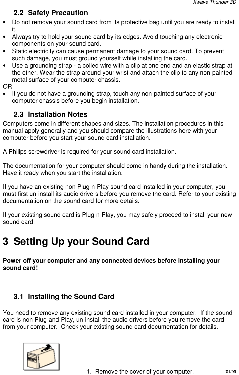 Xwave Thunder 3D6/01/9962.2 Safety Precaution•  Do not remove your sound card from its protective bag until you are ready to installit.•  Always try to hold your sound card by its edges. Avoid touching any electroniccomponents on your sound card.•  Static electricity can cause permanent damage to your sound card. To preventsuch damage, you must ground yourself while installing the card.•  Use a grounding strap - a coiled wire with a clip at one end and an elastic strap atthe other. Wear the strap around your wrist and attach the clip to any non-paintedmetal surface of your computer chassis.OR• If you do not have a grounding strap, touch any non-painted surface of yourcomputer chassis before you begin installation.2.3 Installation NotesComputers come in different shapes and sizes. The installation procedures in thismanual apply generally and you should compare the illustrations here with yourcomputer before you start your sound card installation.A Philips screwdriver is required for your sound card installation.The documentation for your computer should come in handy during the installation.Have it ready when you start the installation.If you have an existing non Plug-n-Play sound card installed in your computer, youmust first un-install its audio drivers before you remove the card. Refer to your existingdocumentation on the sound card for more details.If your existing sound card is Plug-n-Play, you may safely proceed to install your newsound card.3  Setting Up your Sound CardPower off your computer and any connected devices before installing yoursound card!3.1  Installing the Sound CardYou need to remove any existing sound card installed in your computer.  If the soundcard is non Plug-and-Play, un-install the audio drivers before you remove the cardfrom your computer.  Check your existing sound card documentation for details.1.  Remove the cover of your computer.