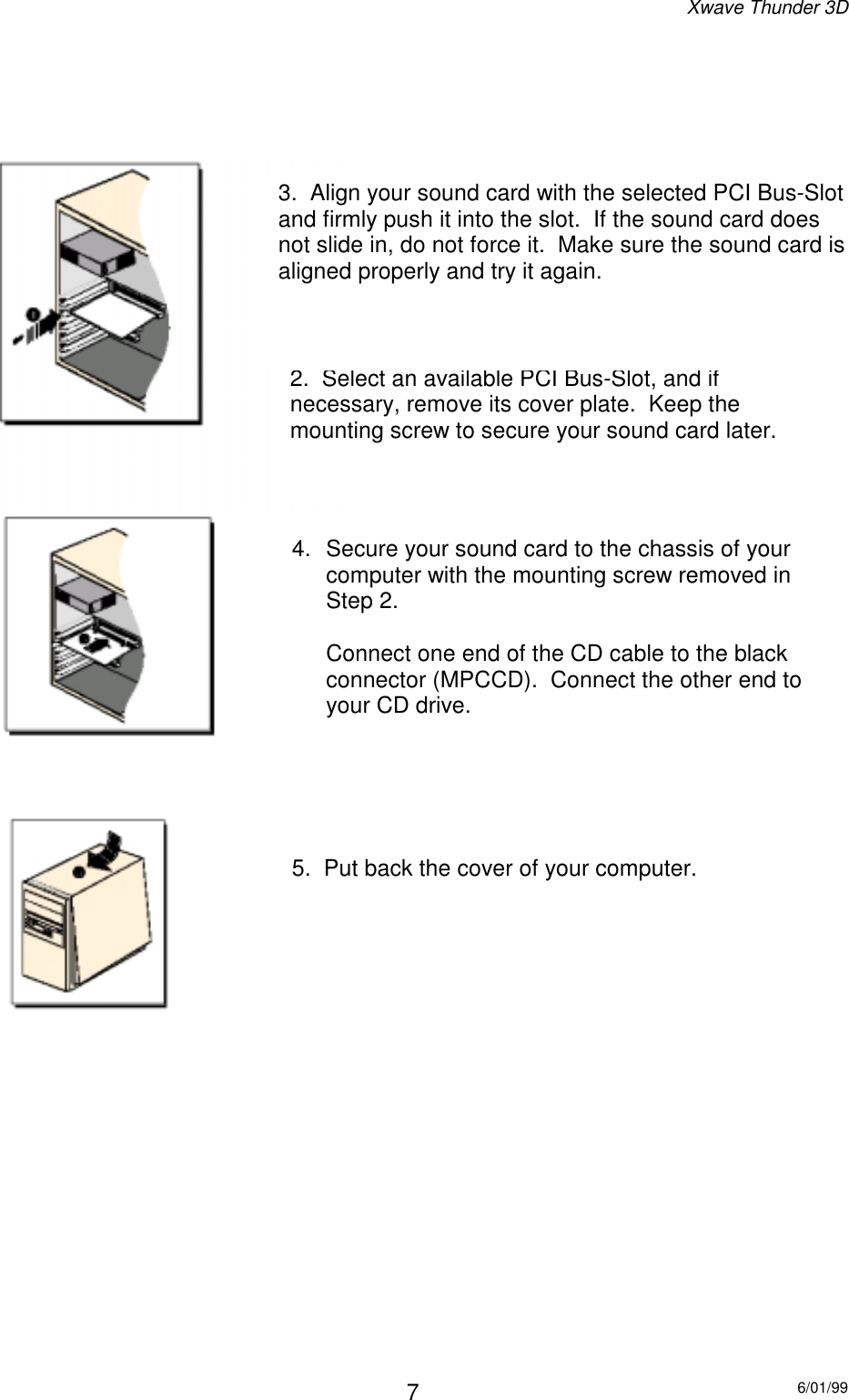 Xwave Thunder 3D6/01/9972.  Select an available PCI Bus-Slot, and ifnecessary, remove its cover plate.  Keep themounting screw to secure your sound card later.3.  Align your sound card with the selected PCI Bus-Slotand firmly push it into the slot.  If the sound card doesnot slide in, do not force it.  Make sure the sound card isaligned properly and try it again.5.  Put back the cover of your computer.4.  Secure your sound card to the chassis of yourcomputer with the mounting screw removed inStep 2.Connect one end of the CD cable to the blackconnector (MPCCD).  Connect the other end toyour CD drive.