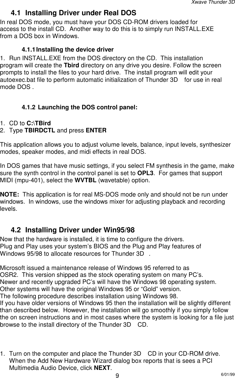 Xwave Thunder 3D6/01/9994.1  Installing Driver under Real DOSIn real DOS mode, you must have your DOS CD-ROM drivers loaded foraccess to the install CD.  Another way to do this is to simply run INSTALL.EXEfrom a DOS box in Windows.4.1.1 Installing the device driver1.  Run INSTALL.EXE from the DOS directory on the CD.  This installationprogram will create the Tbird directory on any drive you desire. Follow the screenprompts to install the files to your hard drive.  The install program will edit yourautoexec.bat file to perform automatic initialization of Thunder 3D  for use in realmode DOS .4.1.2  Launching the DOS control panel:1. CD to C:\TBird2. Type TBIRDCTL and press ENTERThis application allows you to adjust volume levels, balance, input levels, synthesizermodes, speaker modes, and midi effects in real DOS.In DOS games that have music settings, if you select FM synthesis in the game, makesure the synth control in the control panel is set to OPL3.  For games that supportMIDI (mpu-401), select the WVTBL (wavetable) option.NOTE:  This application is for real MS-DOS mode only and should not be run underwindows.  In windows, use the windows mixer for adjusting playback and recordinglevels.4.2  Installing Driver under Win95/98Now that the hardware is installed, it is time to configure the drivers.Plug and Play uses your system’s BIOS and the Plug and Play features ofWindows 95/98 to allocate resources for Thunder 3D .Microsoft issued a maintenance release of Windows 95 referred to asOSR2.  This version shipped as the stock operating system on many PC’s.Newer and recently upgraded PC’s will have the Windows 98 operating system.Other systems will have the original Windows 95 or “Gold” version.The following procedure describes installation using Windows 98.If you have older versions of Windows 95 then the installation will be slightly differentthan described below.  However, the installation will go smoothly if you simply followthe on screen instructions and in most cases where the system is looking for a file justbrowse to the install directory of the Thunder 3D  CD.1.  Turn on the computer and place the Thunder 3D  CD in your CD-ROM drive.When the Add New Hardware Wizard dialog box reports that is sees a PCIMultimedia Audio Device, click NEXT.