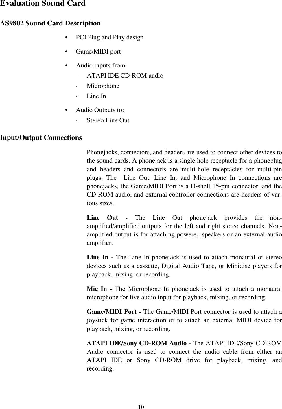 10Evaluation Sound CardAS9802 Sound Card Description•  PCI Plug and Play design• Game/MIDI port•  Audio inputs from:·  ATAPI IDE CD-ROM audio· Microphone· Line In•  Audio Outputs to:·  Stereo Line OutInput/Output ConnectionsPhonejacks, connectors, and headers are used to connect other devices tothe sound cards. A phonejack is a single hole receptacle for a phoneplugand headers and connectors are multi-hole receptacles for multi-pinplugs. The  Line Out, Line In, and Microphone In connections arephonejacks, the Game/MIDI Port is a D-shell 15-pin connector, and theCD-ROM audio, and external controller connections are headers of var-ious sizes.Line Out - The Line Out phonejack provides the non-amplified/amplified outputs for the left and right stereo channels. Non-amplified output is for attaching powered speakers or an external audioamplifier.Line In - The Line In phonejack is used to attach monaural or stereodevices such as a cassette, Digital Audio Tape, or Minidisc players forplayback, mixing, or recording.Mic In - The Microphone In phonejack is used to attach a monauralmicrophone for live audio input for playback, mixing, or recording.Game/MIDI Port - The Game/MIDI Port connector is used to attach ajoystick for game interaction or to attach an external MIDI device forplayback, mixing, or recording.ATAPI IDE/Sony CD-ROM Audio - The ATAPI IDE/Sony CD-ROMAudio connector is used to connect the audio cable from either anATAPI IDE or Sony CD-ROM drive for playback, mixing, andrecording.