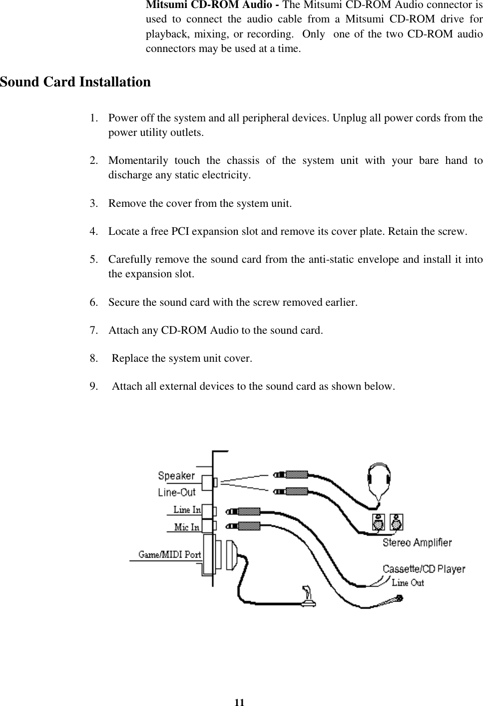 11Mitsumi CD-ROM Audio - The Mitsumi CD-ROM Audio connector isused to connect the audio cable from a Mitsumi CD-ROM drive forplayback, mixing, or recording.  Only  one of the two CD-ROM audioconnectors may be used at a time. Sound Card Installation1. Power off the system and all peripheral devices. Unplug all power cords from thepower utility outlets.2. Momentarily touch the chassis of the system unit with your bare hand todischarge any static electricity.3. Remove the cover from the system unit.4. Locate a free PCI expansion slot and remove its cover plate. Retain the screw.5. Carefully remove the sound card from the anti-static envelope and install it intothe expansion slot.6. Secure the sound card with the screw removed earlier.7. Attach any CD-ROM Audio to the sound card.8.  Replace the system unit cover.9.  Attach all external devices to the sound card as shown below.                               