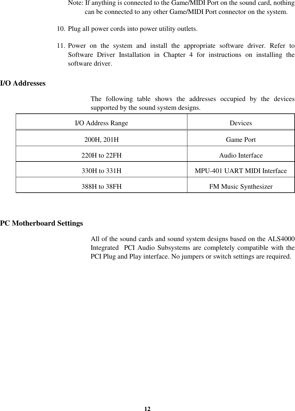 12Note: If anything is connected to the Game/MIDI Port on the sound card, nothingcan be connected to any other Game/MIDI Port connector on the system.10. Plug all power cords into power utility outlets.11. Power on the system and install the appropriate software driver. Refer toSoftware Driver Installation in Chapter 4 for instructions on installing thesoftware driver.I/O AddressesThe following table shows the addresses occupied by the devicessupported by the sound system designs.I/O Address Range Devices200H, 201H Game Port220H to 22FH Audio Interface330H to 331H MPU-401 UART MIDI Interface388H to 38FH FM Music SynthesizerPC Motherboard SettingsAll of the sound cards and sound system designs based on the ALS4000Integrated  PCI Audio Subsystems are completely compatible with thePCI Plug and Play interface. No jumpers or switch settings are required.