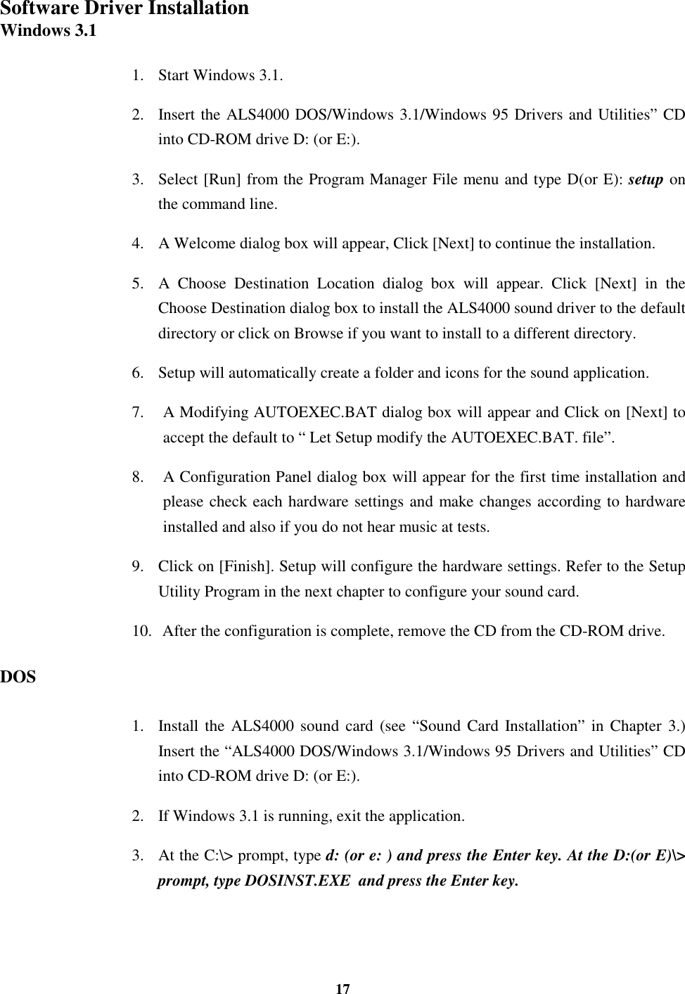 17Software Driver InstallationWindows 3.11. Start Windows 3.1.2. Insert the ALS4000 DOS/Windows 3.1/Windows 95 Drivers and Utilities” CDinto CD-ROM drive D: (or E:).3. Select [Run] from the Program Manager File menu and type D(or E): setup onthe command line.4. A Welcome dialog box will appear, Click [Next] to continue the installation.5. A Choose Destination Location dialog box will appear. Click [Next] in theChoose Destination dialog box to install the ALS4000 sound driver to the defaultdirectory or click on Browse if you want to install to a different directory.6. Setup will automatically create a folder and icons for the sound application.7.  A Modifying AUTOEXEC.BAT dialog box will appear and Click on [Next] toaccept the default to “ Let Setup modify the AUTOEXEC.BAT. file”.8.  A Configuration Panel dialog box will appear for the first time installation andplease check each hardware settings and make changes according to hardwareinstalled and also if you do not hear music at tests.9. Click on [Finish]. Setup will configure the hardware settings. Refer to the SetupUtility Program in the next chapter to configure your sound card.10.  After the configuration is complete, remove the CD from the CD-ROM drive.DOS1. Install the ALS4000 sound card (see “Sound Card Installation” in Chapter 3.)Insert the “ALS4000 DOS/Windows 3.1/Windows 95 Drivers and Utilities” CDinto CD-ROM drive D: (or E:).2. If Windows 3.1 is running, exit the application.3. At the C:\&gt; prompt, type d: (or e: ) and press the Enter key. At the D:(or E)\&gt;prompt, type DOSINST.EXE  and press the Enter key.