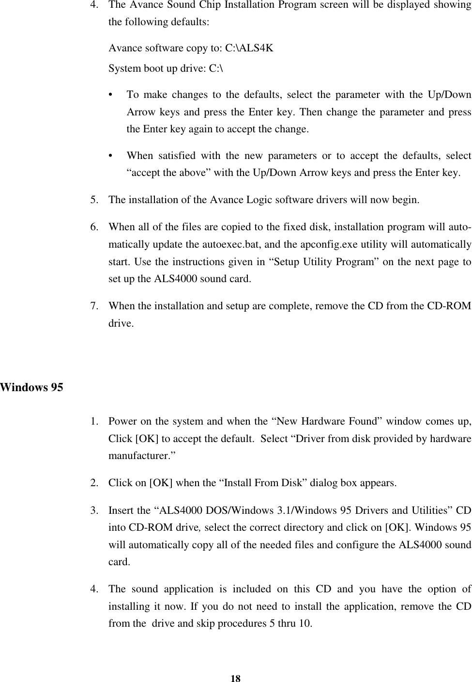 184. The Avance Sound Chip Installation Program screen will be displayed showingthe following defaults:Avance software copy to: C:\ALS4KSystem boot up drive: C:\•  To make changes to the defaults, select the parameter with the Up/DownArrow keys and press the Enter key. Then change the parameter and pressthe Enter key again to accept the change.•  When satisfied with the new parameters or to accept the defaults, select“accept the above” with the Up/Down Arrow keys and press the Enter key.5. The installation of the Avance Logic software drivers will now begin.6. When all of the files are copied to the fixed disk, installation program will auto-matically update the autoexec.bat, and the apconfig.exe utility will automaticallystart. Use the instructions given in “Setup Utility Program” on the next page toset up the ALS4000 sound card.7. When the installation and setup are complete, remove the CD from the CD-ROMdrive.Windows 951. Power on the system and when the “New Hardware Found” window comes up,Click [OK] to accept the default.  Select “Driver from disk provided by hardwaremanufacturer.”2. Click on [OK] when the “Install From Disk” dialog box appears.3. Insert the “ALS4000 DOS/Windows 3.1/Windows 95 Drivers and Utilities” CDinto CD-ROM drive, select the correct directory and click on [OK]. Windows 95will automatically copy all of the needed files and configure the ALS4000 soundcard.4. The sound application is included on this CD and you have the option ofinstalling it now. If you do not need to install the application, remove the CDfrom the  drive and skip procedures 5 thru 10.