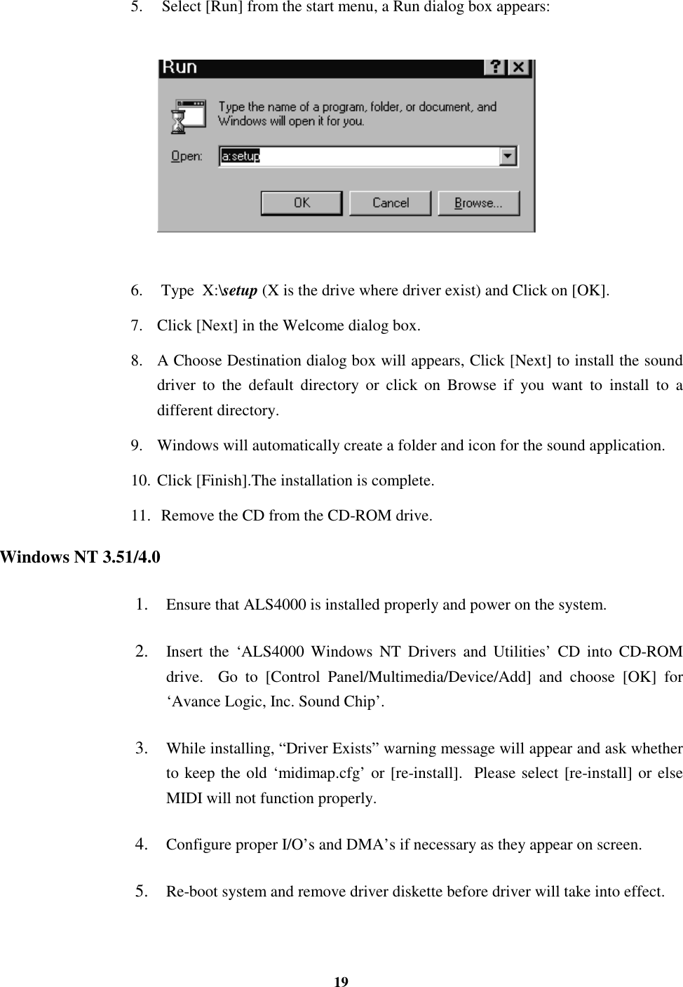 195.  Select [Run] from the start menu, a Run dialog box appears:6.  Type  X:\setup (X is the drive where driver exist) and Click on [OK].7. Click [Next] in the Welcome dialog box.8. A Choose Destination dialog box will appears, Click [Next] to install the sounddriver to the default directory or click on Browse if you want to install to adifferent directory.9. Windows will automatically create a folder and icon for the sound application.10. Click [Finish].The installation is complete.11.  Remove the CD from the CD-ROM drive.Windows NT 3.51/4.01.  Ensure that ALS4000 is installed properly and power on the system.2.  Insert the ‘ALS4000 Windows NT Drivers and Utilities’ CD into CD-ROMdrive.  Go to [Control Panel/Multimedia/Device/Add] and choose [OK] for‘Avance Logic, Inc. Sound Chip’.3.  While installing, “Driver Exists” warning message will appear and ask whetherto keep the old ‘midimap.cfg’ or [re-install].  Please select [re-install] or elseMIDI will not function properly.4.  Configure proper I/O’s and DMA’s if necessary as they appear on screen.5.  Re-boot system and remove driver diskette before driver will take into effect.