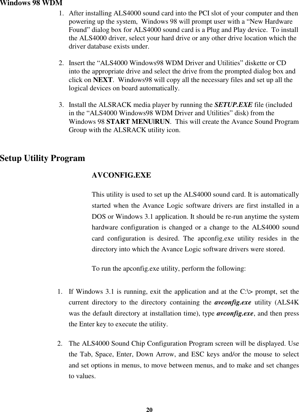 20Windows 98 WDM1. After installing ALS4000 sound card into the PCI slot of your computer and thenpowering up the system,  Windows 98 will prompt user with a “New HardwareFound” dialog box for ALS4000 sound card is a Plug and Play device.  To installthe ALS4000 driver, select your hard drive or any other drive location which thedriver database exists under.2. Insert the “ALS4000 Windows98 WDM Driver and Utilities” diskette or CDinto the appropriate drive and select the drive from the prompted dialog box andclick on NEXT.  Windows98 will copy all the necessary files and set up all thelogical devices on board automatically.3. Install the ALSRACK media player by running the SETUP.EXE file (includedin the “ALS4000 Windows98 WDM Driver and Utilities” disk) from theWindows 98 START MENU|RUN.  This will create the Avance Sound ProgramGroup with the ALSRACK utility icon.Setup Utility ProgramAVCONFIG.EXEThis utility is used to set up the ALS4000 sound card. It is automaticallystarted when the Avance Logic software drivers are first installed in aDOS or Windows 3.1 application. It should be re-run anytime the systemhardware configuration is changed or a change to the ALS4000 soundcard configuration is desired. The apconfig.exe utility resides in thedirectory into which the Avance Logic software drivers were stored.To run the apconfig.exe utility, perform the following:1. If Windows 3.1 is running, exit the application and at the C:\&gt; prompt, set thecurrent directory to the directory containing the avconfig.exe utility (ALS4Kwas the default directory at installation time), type avconfig.exe, and then pressthe Enter key to execute the utility.2. The ALS4000 Sound Chip Configuration Program screen will be displayed. Usethe Tab, Space, Enter, Down Arrow, and ESC keys and/or the mouse to selectand set options in menus, to move between menus, and to make and set changesto values.