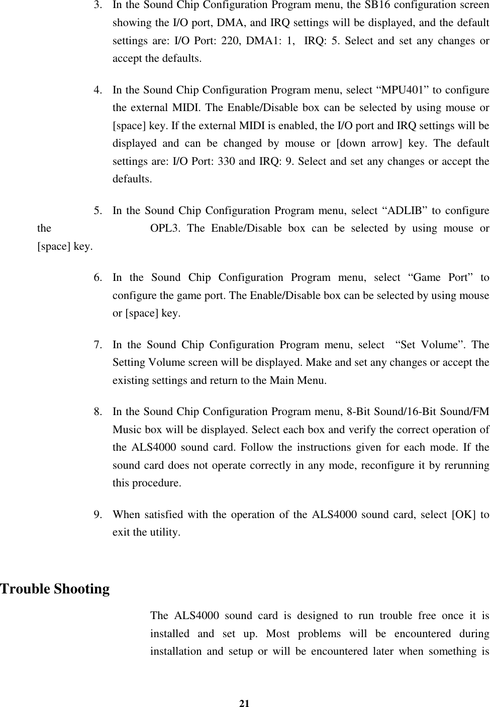 213. In the Sound Chip Configuration Program menu, the SB16 configuration screenshowing the I/O port, DMA, and IRQ settings will be displayed, and the defaultsettings are: I/O Port: 220, DMA1: 1,  IRQ: 5. Select and set any changes oraccept the defaults.4. In the Sound Chip Configuration Program menu, select “MPU401” to configurethe external MIDI. The Enable/Disable box can be selected by using mouse or[space] key. If the external MIDI is enabled, the I/O port and IRQ settings will bedisplayed and can be changed by mouse or [down arrow] key. The defaultsettings are: I/O Port: 330 and IRQ: 9. Select and set any changes or accept thedefaults.5. In the Sound Chip Configuration Program menu, select “ADLIB” to configurethe  OPL3. The Enable/Disable box can be selected by using mouse or[space] key.6. In the Sound Chip Configuration Program menu, select “Game Port” toconfigure the game port. The Enable/Disable box can be selected by using mouseor [space] key.7. In the Sound Chip Configuration Program menu, select  “Set Volume”. TheSetting Volume screen will be displayed. Make and set any changes or accept theexisting settings and return to the Main Menu.8. In the Sound Chip Configuration Program menu, 8-Bit Sound/16-Bit Sound/FMMusic box will be displayed. Select each box and verify the correct operation ofthe ALS4000 sound card. Follow the instructions given for each mode. If thesound card does not operate correctly in any mode, reconfigure it by rerunningthis procedure.9. When satisfied with the operation of the ALS4000 sound card, select [OK] toexit the utility.Trouble ShootingThe ALS4000 sound card is designed to run trouble free once it isinstalled and set up. Most problems will be encountered duringinstallation and setup or will be encountered later when something is