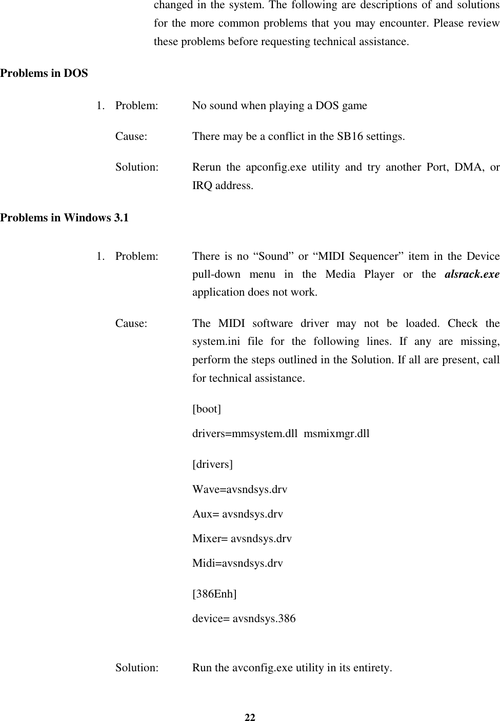 22changed in the system. The following are descriptions of and solutionsfor the more common problems that you may encounter. Please reviewthese problems before requesting technical assistance.Problems in DOS1. Problem: No sound when playing a DOS gameCause: There may be a conflict in the SB16 settings.Solution: Rerun the apconfig.exe utility and try another Port, DMA, orIRQ address.Problems in Windows 3.11. Problem: There is no “Sound” or “MIDI Sequencer” item in the Devicepull-down menu in the Media Player or the alsrack.exeapplication does not work.Cause: The MIDI software driver may not be loaded. Check thesystem.ini file for the following lines. If any are missing,perform the steps outlined in the Solution. If all are present, callfor technical assistance.[boot]drivers=mmsystem.dll  msmixmgr.dll[drivers]Wave=avsndsys.drvAux= avsndsys.drvMixer= avsndsys.drvMidi=avsndsys.drv[386Enh]device= avsndsys.386Solution: Run the avconfig.exe utility in its entirety.