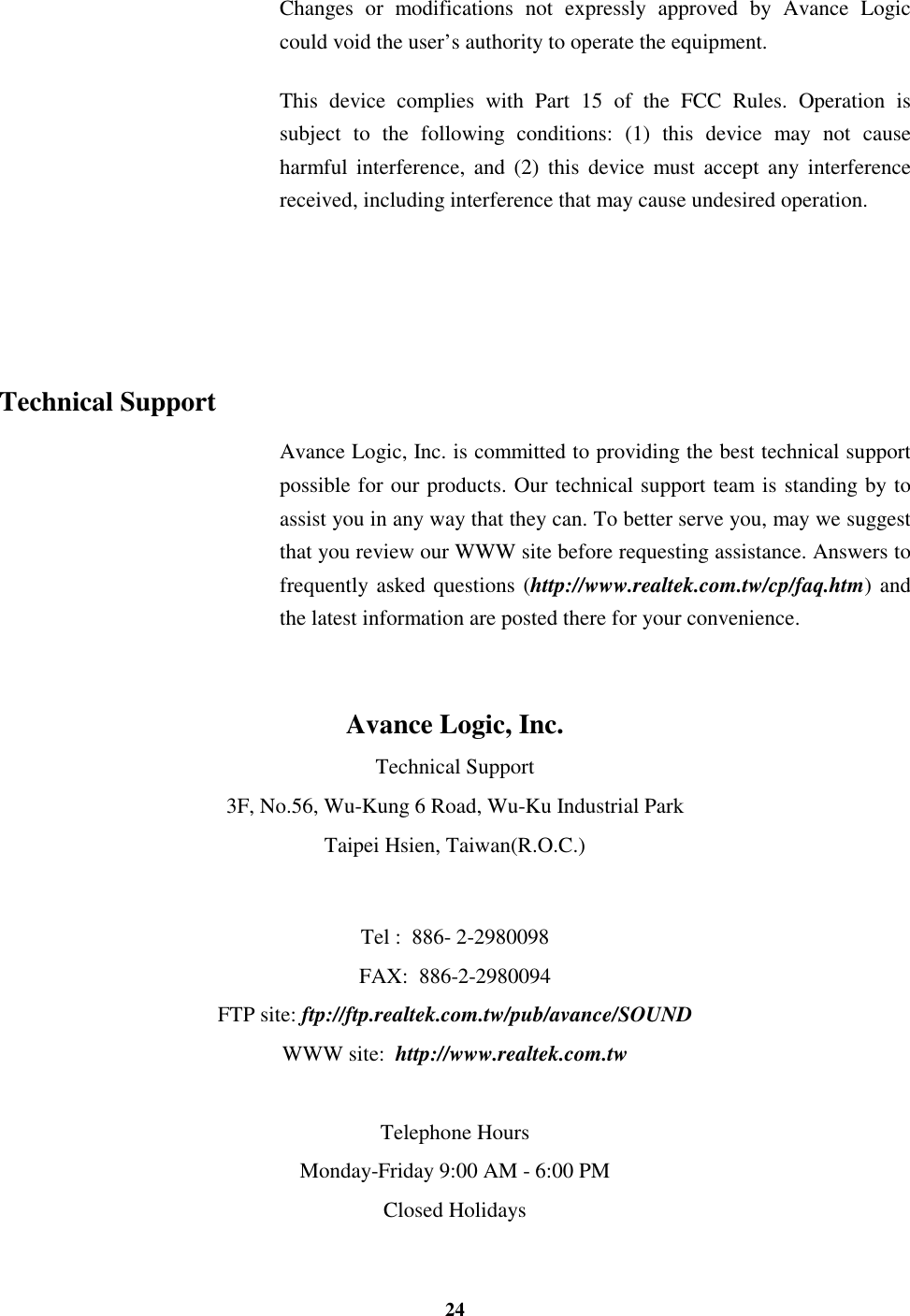 24Changes or modifications not expressly approved by Avance Logiccould void the user’s authority to operate the equipment.This device complies with Part 15 of the FCC Rules. Operation issubject to the following conditions: (1) this device may not causeharmful interference, and (2) this device must accept any interferencereceived, including interference that may cause undesired operation.Technical SupportAvance Logic, Inc. is committed to providing the best technical supportpossible for our products. Our technical support team is standing by toassist you in any way that they can. To better serve you, may we suggestthat you review our WWW site before requesting assistance. Answers tofrequently asked questions (http://www.realtek.com.tw/cp/faq.htm) andthe latest information are posted there for your convenience.Avance Logic, Inc.Technical Support3F, No.56, Wu-Kung 6 Road, Wu-Ku Industrial ParkTaipei Hsien, Taiwan(R.O.C.)Tel :  886- 2-2980098FAX:  886-2-2980094FTP site: ftp://ftp.realtek.com.tw/pub/avance/SOUNDWWW site:  http://www.realtek.com.twTelephone HoursMonday-Friday 9:00 AM - 6:00 PMClosed Holidays