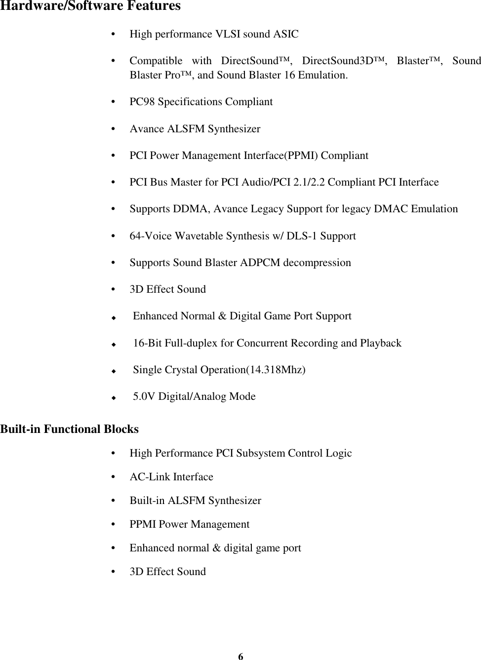 6Hardware/Software Features•  High performance VLSI sound ASIC•  Compatible with DirectSound™, DirectSound3D™, Blaster™, SoundBlaster Pro™, and Sound Blaster 16 Emulation.•  PC98 Specifications Compliant•  Avance ALSFM Synthesizer•  PCI Power Management Interface(PPMI) Compliant•  PCI Bus Master for PCI Audio/PCI 2.1/2.2 Compliant PCI Interface•  Supports DDMA, Avance Legacy Support for legacy DMAC Emulation•  64-Voice Wavetable Synthesis w/ DLS-1 Support•  Supports Sound Blaster ADPCM decompression•  3D Effect Sound! Enhanced Normal &amp; Digital Game Port Support! 16-Bit Full-duplex for Concurrent Recording and Playback! Single Crystal Operation(14.318Mhz)! 5.0V Digital/Analog ModeBuilt-in Functional Blocks•  High Performance PCI Subsystem Control Logic• AC-Link Interface•  Built-in ALSFM Synthesizer•  PPMI Power Management•  Enhanced normal &amp; digital game port•  3D Effect Sound