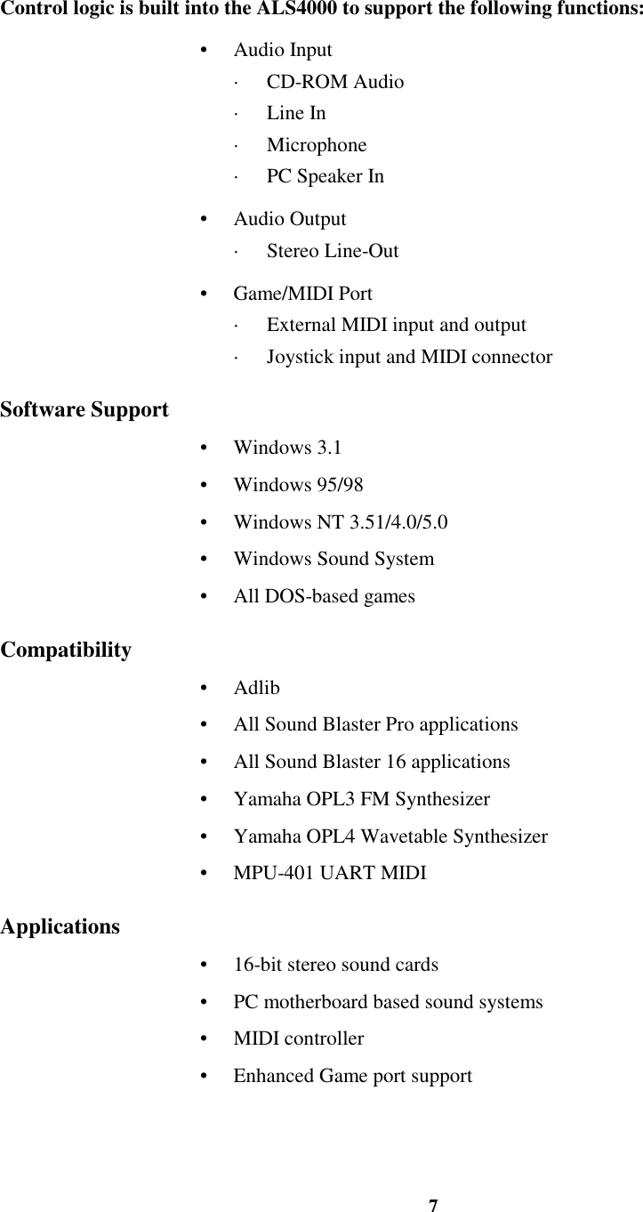 7Control logic is built into the ALS4000 to support the following functions:• Audio Input· CD-ROM Audio· Line In· Microphone·  PC Speaker In• Audio Output· Stereo Line-Out• Game/MIDI Port·  External MIDI input and output·  Joystick input and MIDI connectorSoftware Support• Windows 3.1• Windows 95/98•  Windows NT 3.51/4.0/5.0•  Windows Sound System•  All DOS-based gamesCompatibility• Adlib•  All Sound Blaster Pro applications•  All Sound Blaster 16 applications•  Yamaha OPL3 FM Synthesizer•  Yamaha OPL4 Wavetable Synthesizer•  MPU-401 UART MIDIApplications•  16-bit stereo sound cards•  PC motherboard based sound systems• MIDI controller•  Enhanced Game port support