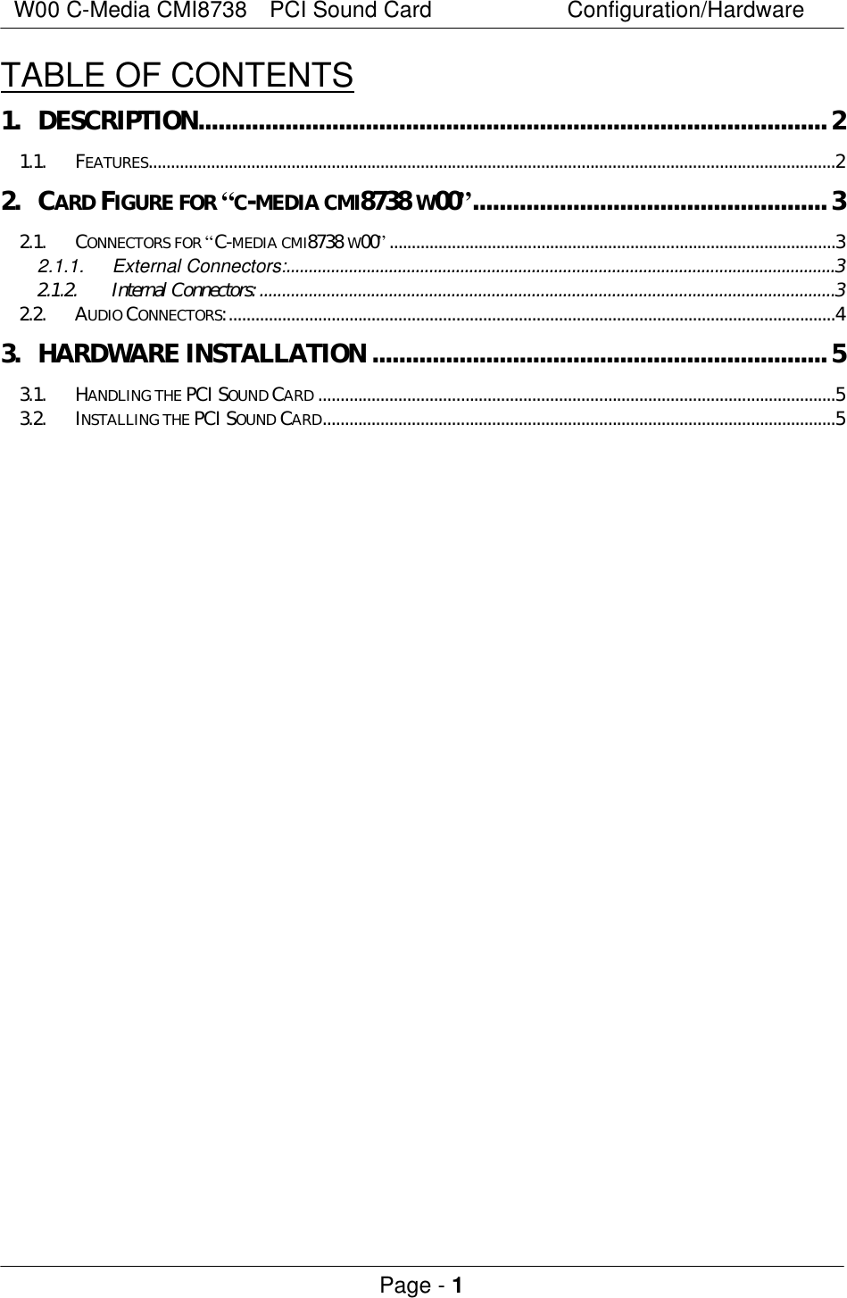 W00 C-Media CMI8738  PCI Sound Card Configuration/Hardware Page - 1 TABLE OF CONTENTS 1. DESCRIPTION..............................................................................................2 1.1. FEATURES..........................................................................................................................................................2 2. CARD FIGURE FOR “C-MEDIA CMI8738 W00”.....................................................3 2.1. CONNECTORS FOR “C-MEDIA CMI8738 W00”....................................................................................................3 2.1.1. External Connectors:...........................................................................................................................3 2.1.2. Internal Connectors:.................................................................................................................................3 2.2. AUDIO CONNECTORS:........................................................................................................................................4 3. HARDWARE INSTALLATION ....................................................................5 3.1. HANDLING THE PCI SOUND CARD ....................................................................................................................5 3.2. INSTALLING THE PCI SOUND CARD...................................................................................................................5  