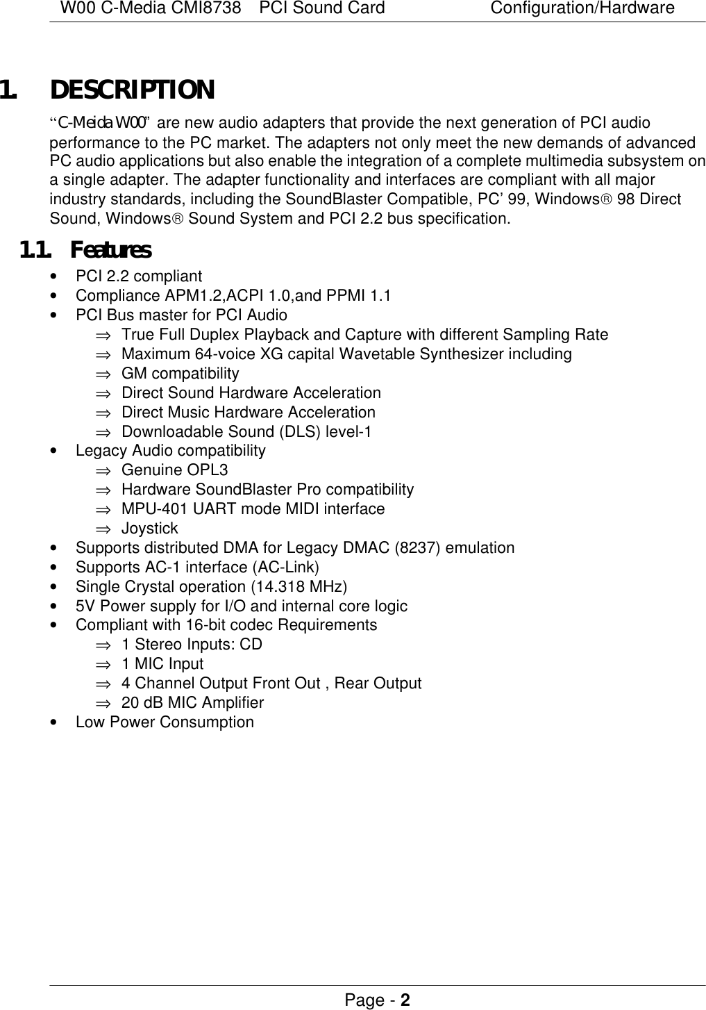 W00 C-Media CMI8738  PCI Sound Card Configuration/Hardware Page - 2  1. DESCRIPTION “C-Meida W00” are new audio adapters that provide the next generation of PCI audio performance to the PC market. The adapters not only meet the new demands of advanced PC audio applications but also enable the integration of a complete multimedia subsystem on a single adapter. The adapter functionality and interfaces are compliant with all major industry standards, including the SoundBlaster Compatible, PC’99, Windows 98 Direct Sound, Windows Sound System and PCI 2.2 bus specification. 1.1. Features • PCI 2.2 compliant • Compliance APM1.2,ACPI 1.0,and PPMI 1.1 • PCI Bus master for PCI Audio ⇒ True Full Duplex Playback and Capture with different Sampling Rate ⇒ Maximum 64-voice XG capital Wavetable Synthesizer including ⇒ GM compatibility ⇒ Direct Sound Hardware Acceleration ⇒ Direct Music Hardware Acceleration ⇒ Downloadable Sound (DLS) level-1 • Legacy Audio compatibility ⇒ Genuine OPL3 ⇒ Hardware SoundBlaster Pro compatibility ⇒ MPU-401 UART mode MIDI interface ⇒ Joystick • Supports distributed DMA for Legacy DMAC (8237) emulation • Supports AC-1 interface (AC-Link) • Single Crystal operation (14.318 MHz) • 5V Power supply for I/O and internal core logic • Compliant with 16-bit codec Requirements ⇒ 1 Stereo Inputs: CD ⇒ 1 MIC Input ⇒ 4 Channel Output Front Out , Rear Output   ⇒ 20 dB MIC Amplifier • Low Power Consumption   