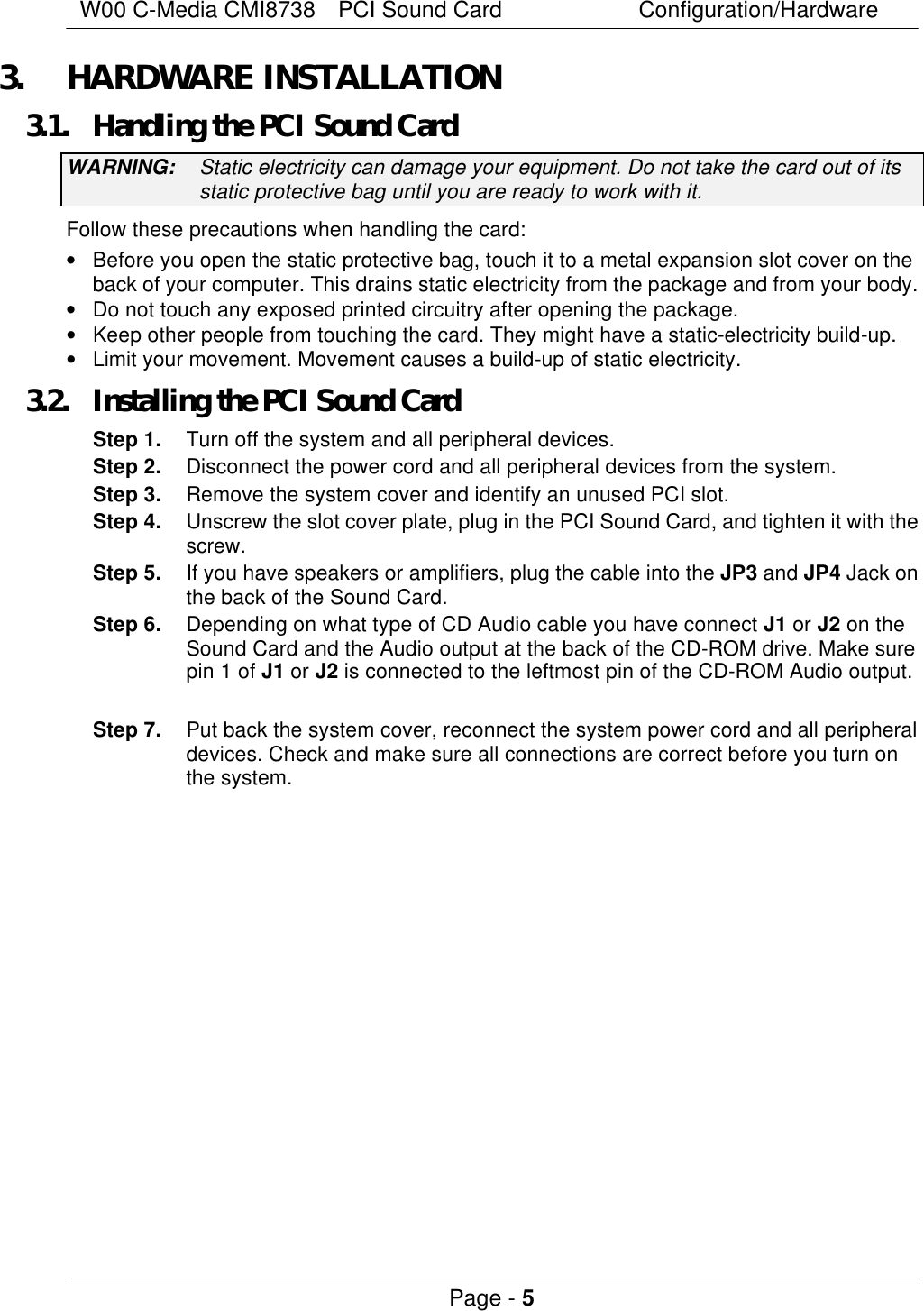 W00 C-Media CMI8738  PCI Sound Card Configuration/Hardware Page - 5  3. HARDWARE INSTALLATION 3.1. Handling the PCI Sound Card WARNING: Static electricity can damage your equipment. Do not take the card out of its static protective bag until you are ready to work with it. Follow these precautions when handling the card: • Before you open the static protective bag, touch it to a metal expansion slot cover on the back of your computer. This drains static electricity from the package and from your body. • Do not touch any exposed printed circuitry after opening the package. • Keep other people from touching the card. They might have a static-electricity build-up. • Limit your movement. Movement causes a build-up of static electricity. 3.2. Installing the PCI Sound Card Step 1. Turn off the system and all peripheral devices. Step 2. Disconnect the power cord and all peripheral devices from the system. Step 3. Remove the system cover and identify an unused PCI slot. Step 4. Unscrew the slot cover plate, plug in the PCI Sound Card, and tighten it with the screw. Step 5. If you have speakers or amplifiers, plug the cable into the JP3 and JP4 Jack on the back of the Sound Card. Step 6. Depending on what type of CD Audio cable you have connect J1 or J2 on the Sound Card and the Audio output at the back of the CD-ROM drive. Make sure pin 1 of J1 or J2 is connected to the leftmost pin of the CD-ROM Audio output.  Step 7. Put back the system cover, reconnect the system power cord and all peripheral devices. Check and make sure all connections are correct before you turn on the system.    