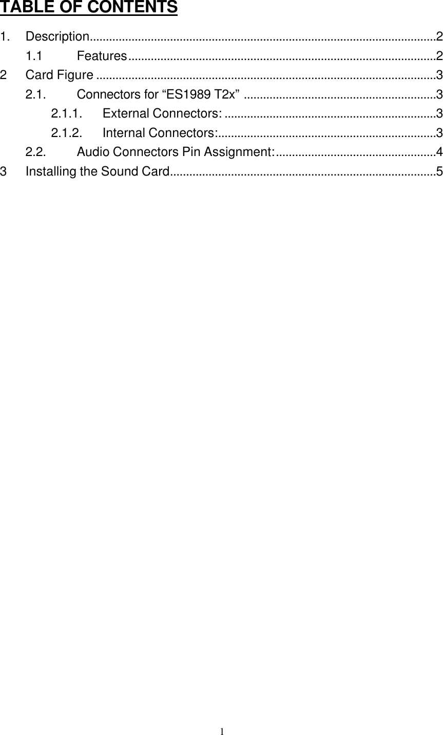  1TABLE OF CONTENTS 1. Description............................................................................................................2 1.1 Features................................................................................................2 2 Card Figure ..........................................................................................................3 2.1. Connectors for “ES1989 T2x” ............................................................3 2.1.1. External Connectors: ..................................................................3 2.1.2. Internal Connectors:....................................................................3 2.2. Audio Connectors Pin Assignment:..................................................4 3 Installing the Sound Card...................................................................................5 