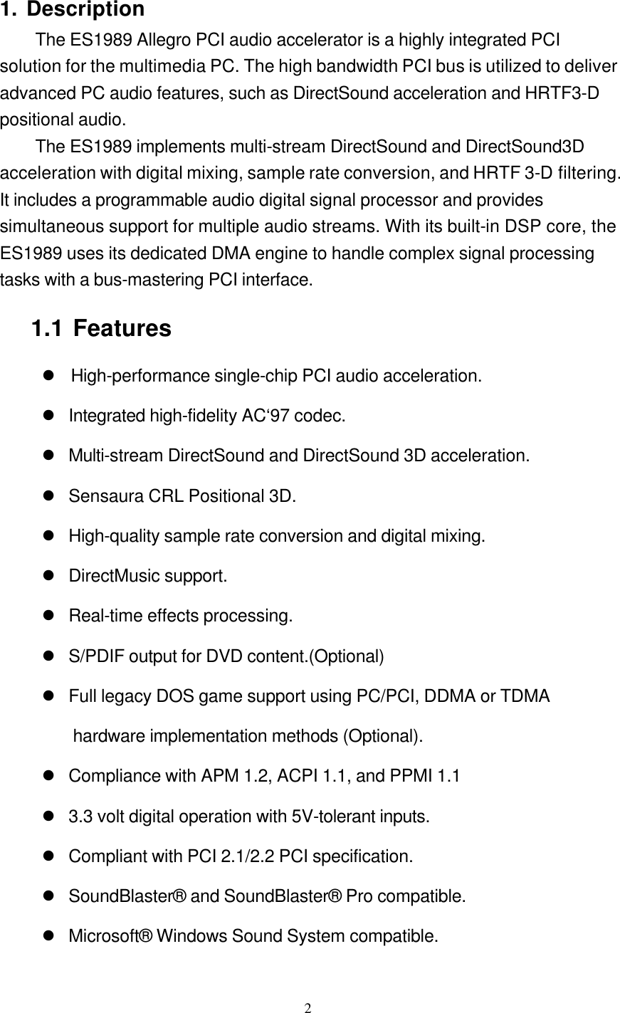  2 1. Description The ES1989 Allegro PCI audio accelerator is a highly integrated PCI solution for the multimedia PC. The high bandwidth PCI bus is utilized to deliver advanced PC audio features, such as DirectSound acceleration and HRTF3-D positional audio. The ES1989 implements multi-stream DirectSound and DirectSound3D acceleration with digital mixing, sample rate conversion, and HRTF 3-D filtering. It includes a programmable audio digital signal processor and provides simultaneous support for multiple audio streams. With its built-in DSP core, the ES1989 uses its dedicated DMA engine to handle complex signal processing tasks with a bus-mastering PCI interface. 1.1 Features l High-performance single-chip PCI audio acceleration. l Integrated high-fidelity AC‘97 codec.  l Multi-stream DirectSound and DirectSound 3D acceleration. l Sensaura CRL Positional 3D. l High-quality sample rate conversion and digital mixing. l DirectMusic support. l Real-time effects processing. l S/PDIF output for DVD content.(Optional) l Full legacy DOS game support using PC/PCI, DDMA or TDMA hardware implementation methods (Optional). l Compliance with APM 1.2, ACPI 1.1, and PPMI 1.1 l 3.3 volt digital operation with 5V-tolerant inputs. l Compliant with PCI 2.1/2.2 PCI specification. l SoundBlaster® and SoundBlaster® Pro compatible. l Microsoft® Windows Sound System compatible. 