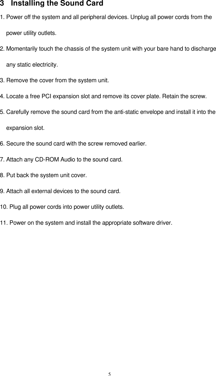  53 Installing the Sound Card 1. Power off the system and all peripheral devices. Unplug all power cords from the     power utility outlets. 2. Momentarily touch the chassis of the system unit with your bare hand to discharge     any static electricity. 3. Remove the cover from the system unit. 4. Locate a free PCI expansion slot and remove its cover plate. Retain the screw. 5. Carefully remove the sound card from the anti-static envelope and install it into the     expansion slot. 6. Secure the sound card with the screw removed earlier. 7. Attach any CD-ROM Audio to the sound card.  8. Put back the system unit cover. 9. Attach all external devices to the sound card. 10. Plug all power cords into power utility outlets.  11. Power on the system and install the appropriate software driver.  