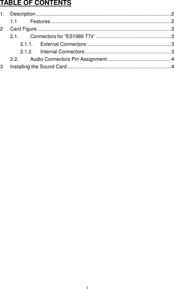  1TABLE OF CONTENTS 1. Description...................................................................................................2 1.1 Features ........................................................................................2 2 Card Figure..................................................................................................3 2.1. Connectors for “ES1989 T7x” .......................................................3 2.1.1. External Connectors:.............................................................3 2.1.2. Internal Connectors: ..............................................................3 2.2. Audio Connectors Pin Assignment:..............................................4 3 Installing the Sound Card............................................................................4 