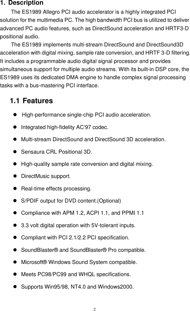  2 1. Description The ES1989 Allegro PCI audio accelerator is a highly integrated PCI solution for the multimedia PC. The high bandwidth PCI bus is utilized to deliver advanced PC audio features, such as DirectSound acceleration and HRTF3-D positional audio. The ES1989 implements multi-stream DirectSound and DirectSound3D acceleration with digital mixing, sample rate conversion, and HRTF 3-D filtering. It includes a programmable audio digital signal processor and provides simultaneous support for multiple audio streams. With its built-in DSP core, the ES1989 uses its dedicated DMA engine to handle complex signal processing tasks with a bus-mastering PCI interface. 1.1 Features l High-performance single-chip PCI audio acceleration. l Integrated high-fidelity AC‘97 codec.  l Multi-stream DirectSound and DirectSound 3D acceleration. l Sensaura CRL Positional 3D. l High-quality sample rate conversion and digital mixing. l DirectMusic support. l Real-time effects processing. l S/PDIF output for DVD content.(Optional) l Compliance with APM 1.2, ACPI 1.1, and PPMI 1.1 l 3.3 volt digital operation with 5V-tolerant inputs. l Compliant with PCI 2.1/2.2 PCI specification. l SoundBlaster® and SoundBlaster® Pro compatible. l Microsoft® Windows Sound System compatible. l Meets PC98/PC99 and WHQL specifications. l Supports Win95/98, NT4.0 and Windows2000.  