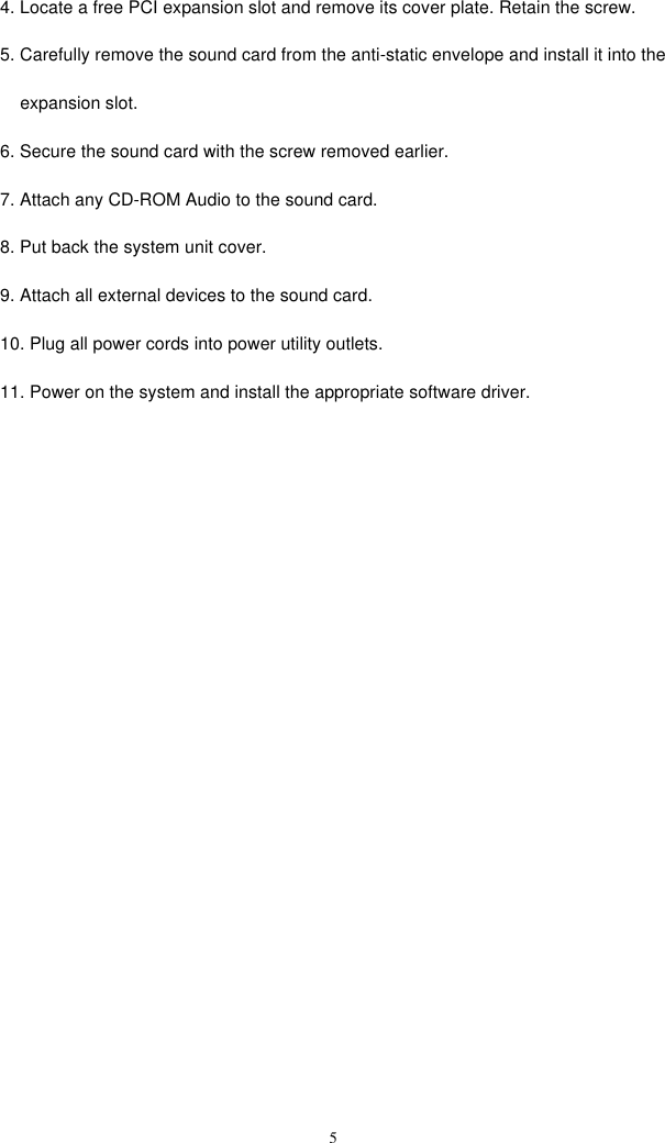  54. Locate a free PCI expansion slot and remove its cover plate. Retain the screw. 5. Carefully remove the sound card from the anti-static envelope and install it into the     expansion slot. 6. Secure the sound card with the screw removed earlier. 7. Attach any CD-ROM Audio to the sound card.  8. Put back the system unit cover. 9. Attach all external devices to the sound card. 10. Plug all power cords into power utility outlets.  11. Power on the system and install the appropriate software driver.  