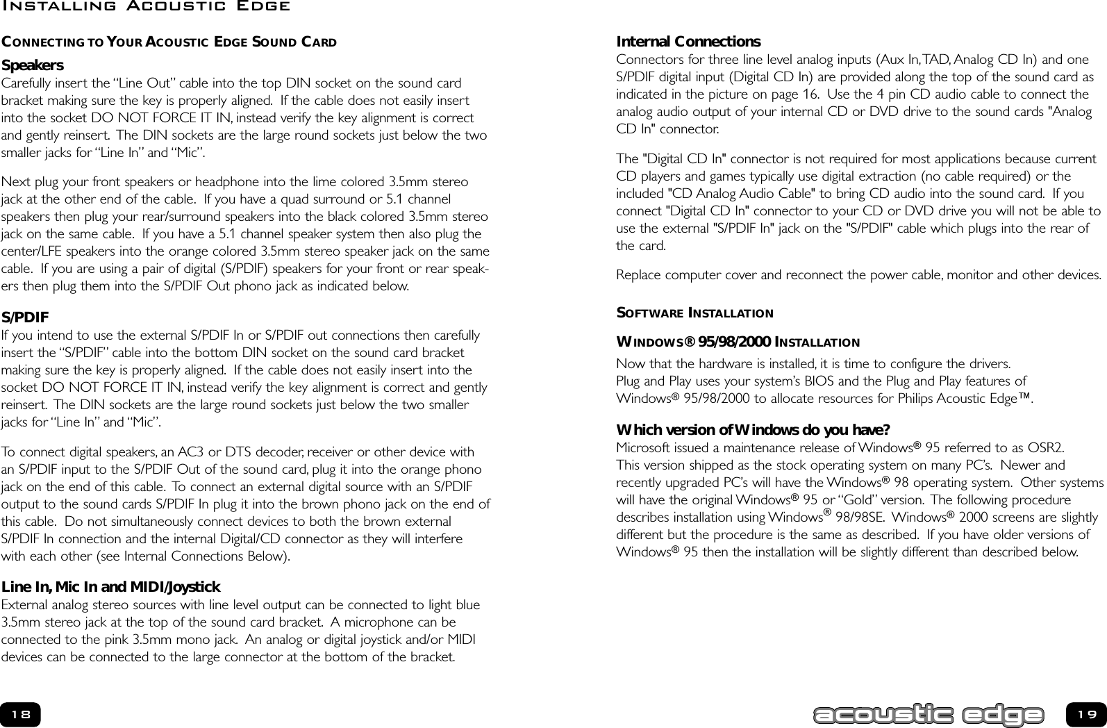 Internal ConnectionsConnectors for three line level analog inputs (Aux In,TAD, Analog CD In) and oneS/PDIF digital input (Digital CD In) are provided along the top of the sound card asindicated in the picture on page 16. Use the 4 pin CD audio cable to connect theanalog audio output of your internal CD or DVD drive to the sound cards &quot;AnalogCD In&quot; connector.The &quot;Digital CD In&quot; connector is not required for most applications because currentCD players and games typically use digital extraction (no cable required) or theincluded &quot;CD Analog Audio Cable&quot; to bring CD audio into the sound card. If youconnect &quot;Digital CD In&quot; connector to your CD or DVD drive you will not be able touse the external &quot;S/PDIF In&quot; jack on the &quot;S/PDIF&quot; cable which plugs into the rear ofthe card.Replace computer cover and reconnect the power cable, monitor and other devices.SOFTWARE INSTALLATIONWINDOWS® 95/98/2000 INSTALLATIONNow that the hardware is installed, it is time to configure the drivers.Plug and Play uses your system’s BIOS and the Plug and Play features ofWindows®95/98/2000 to allocate resources for Philips Acoustic Edge™.Which version of Windows do you have?Microsoft issued a maintenance release of Windows®95 referred to as OSR2.This version shipped as the stock operating system on many PC’s. Newer andrecently upgraded PC’s will have the Windows®98 operating system. Other systemswill have the original Windows®95 or “Gold” version. The following proceduredescribes installation using Windows®98/98SE. Windows®2000 screens are slightlydifferent but the procedure is the same as described. If you have older versions ofWindows®95 then the installation will be slightly different than described below.1918CONNECTING TO YOUR ACOUSTIC EDGE SOUND CARDSpeakersCarefully insert the “Line Out” cable into the top DIN socket on the sound cardbracket making sure the key is properly aligned. If the cable does not easily insertinto the socket DO NOT FORCE IT IN, instead verify the key alignment is correctand gently reinsert. The DIN sockets are the large round sockets just below the twosmaller jacks for “Line In” and “Mic”.Next plug your front speakers or headphone into the lime colored 3.5mm stereojack at the other end of the cable. If you have a quad surround or 5.1 channelspeakers then plug your rear/surround speakers into the black colored 3.5mm stereojack on the same cable. If you have a 5.1 channel speaker system then also plug thecenter/LFE speakers into the orange colored 3.5mm stereo speaker jack on the samecable. If you are using a pair of digital (S/PDIF) speakers for your front or rear speak-ers then plug them into the S/PDIF Out phono jack as indicated below.S/PDIFIf you intend to use the external S/PDIF In or S/PDIF out connections then carefullyinsert the “S/PDIF” cable into the bottom DIN socket on the sound card bracketmaking sure the key is properly aligned. If the cable does not easily insert into thesocket DO NOT FORCE IT IN, instead verify the key alignment is correct and gentlyreinsert. The DIN sockets are the large round sockets just below the two smallerjacks for “Line In” and “Mic”.To connect digital speakers, an AC3 or DTS decoder, receiver or other device withan S/PDIF input to the S/PDIF Out of the sound card, plug it into the orange phonojack on the end of this cable. To connect an external digital source with an S/PDIFoutput to the sound cards S/PDIF In plug it into the brown phono jack on the end ofthis cable. Do not simultaneously connect devices to both the brown externalS/PDIF In connection and the internal Digital/CD connector as they will interferewith each other (see Internal Connections Below).Line In, Mic In and MIDI/JoystickExternal analog stereo sources with line level output can be connected to light blue3.5mm stereo jack at the top of the sound card bracket. A microphone can be connected to the pink 3.5mm mono jack. An analog or digital joystick and/or MIDIdevices can be connected to the large connector at the bottom of the bracket.Installing Acoustic Edge