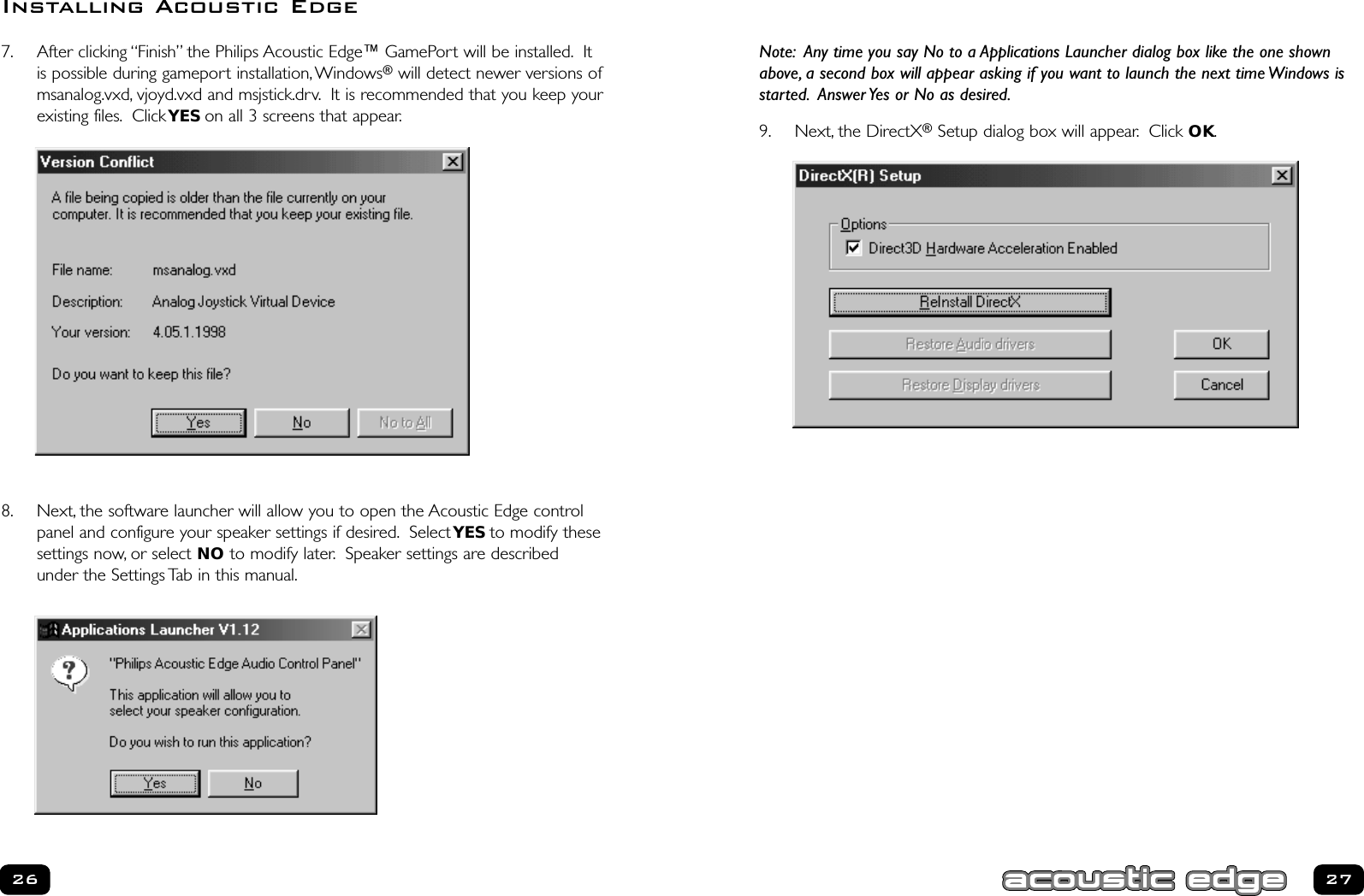 Note: Any time you say No to a Applications Launcher dialog box like the one shownabove, a second box will appear asking if you want to launch the next time Windows isstarted. Answer Yes or No as desired.9. Next, the DirectX®Setup dialog box will appear. Click OK.277. After clicking “Finish” the Philips Acoustic Edge™ GamePort will be installed. Itis possible during gameport installation,Windows®will detect newer versions ofmsanalog.vxd, vjoyd.vxd and msjstick.drv. It is recommended that you keep yourexisting files. ClickYES on all 3 screens that appear.8. Next, the software launcher will allow you to open the Acoustic Edge controlpanel and configure your speaker settings if desired. Select YES to modify thesesettings now, or select NO to modify later. Speaker settings are describedunder the Settings Tab in this manual.26Installing Acoustic Edge