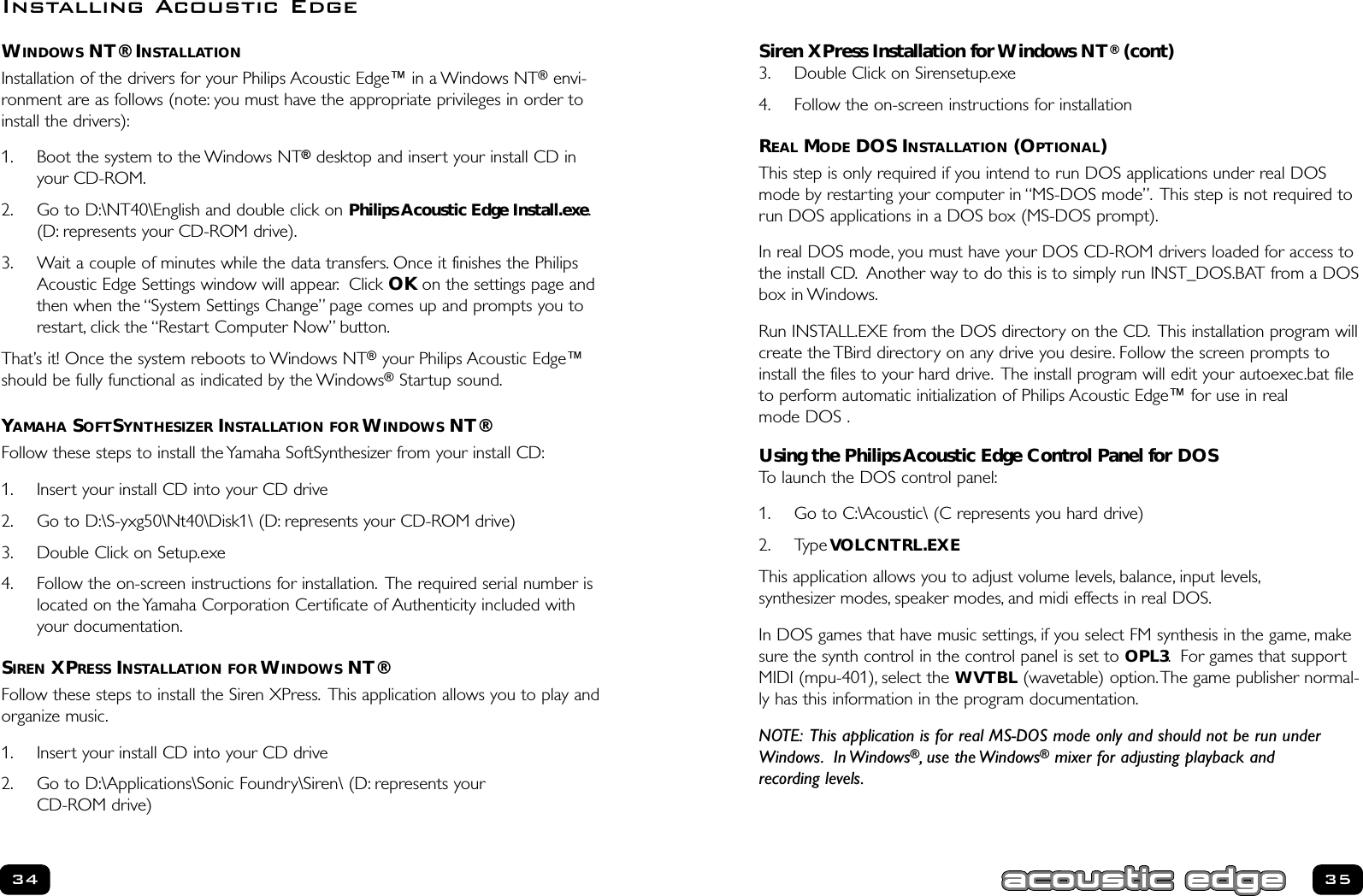 Siren XPress Installation for Windows NT®(cont)3. Double Click on Sirensetup.exe4. Follow the on-screen instructions for installationREAL MODE DOS INSTALLATION (OPTIONAL) This step is only required if you intend to run DOS applications under real DOSmode by restarting your computer in “MS-DOS mode”. This step is not required torun DOS applications in a DOS box (MS-DOS prompt).In real DOS mode, you must have your DOS CD-ROM drivers loaded for access tothe install CD. Another way to do this is to simply run INST_DOS.BAT from a DOSbox in Windows.Run INSTALL.EXE from the DOS directory on the CD. This installation program willcreate the TBird directory on any drive you desire. Follow the screen prompts toinstall the files to your hard drive. The install program will edit your autoexec.bat fileto perform automatic initialization of Philips Acoustic Edge™ for use in real mode DOS .Using the Philips Acoustic Edge Control Panel for DOSTo launch the DOS control panel:1. Go to C:\Acoustic\ (C represents you hard drive)2. Type VOLCNTRL.EXEThis application allows you to adjust volume levels, balance, input levels,synthesizer modes, speaker modes, and midi effects in real DOS.In DOS games that have music settings, if you select FM synthesis in the game, makesure the synth control in the control panel is set to OPL3. For games that supportMIDI (mpu-401), select the WVTBL (wavetable) option.The game publisher normal-ly has this information in the program documentation.NOTE: This application is for real MS-DOS mode only and should not be run under Windows. In Windows®, use the Windows®mixer for adjusting playback and recording levels.35WINDOWS NT® INSTALLATIONInstallation of the drivers for your Philips Acoustic Edge™ in a Windows NT®envi-ronment are as follows (note: you must have the appropriate privileges in order toinstall the drivers):1. Boot the system to the Windows NT®desktop and insert your install CD inyour CD-ROM.2. Go to D:\NT40\English and double click on Philips Acoustic Edge Install.exe.(D: represents your CD-ROM drive).3. Wait a couple of minutes while the data transfers. Once it finishes the PhilipsAcoustic Edge Settings window will appear. Click OK on the settings page andthen when the “System Settings Change” page comes up and prompts you torestart, click the “Restart Computer Now” button.That’s it! Once the system reboots to Windows NT®your Philips Acoustic Edge™should be fully functional as indicated by the Windows®Startup sound.YAMAHA SOFTSYNTHESIZER INSTALLATION FOR WINDOWS NT®Follow these steps to install the Yamaha SoftSynthesizer from your install CD:1. Insert your install CD into your CD drive2. Go to D:\S-yxg50\Nt40\Disk1\ (D: represents your CD-ROM drive)3. Double Click on Setup.exe4. Follow the on-screen instructions for installation. The required serial number islocated on the Yamaha Corporation Certificate of Authenticity included withyour documentation.SIREN XPRESS INSTALLATION FOR WINDOWS NT®Follow these steps to install the Siren XPress. This application allows you to play andorganize music.1. Insert your install CD into your CD drive2. Go to D:\Applications\Sonic Foundry\Siren\ (D: represents your CD-ROM drive)34Installing Acoustic Edge
