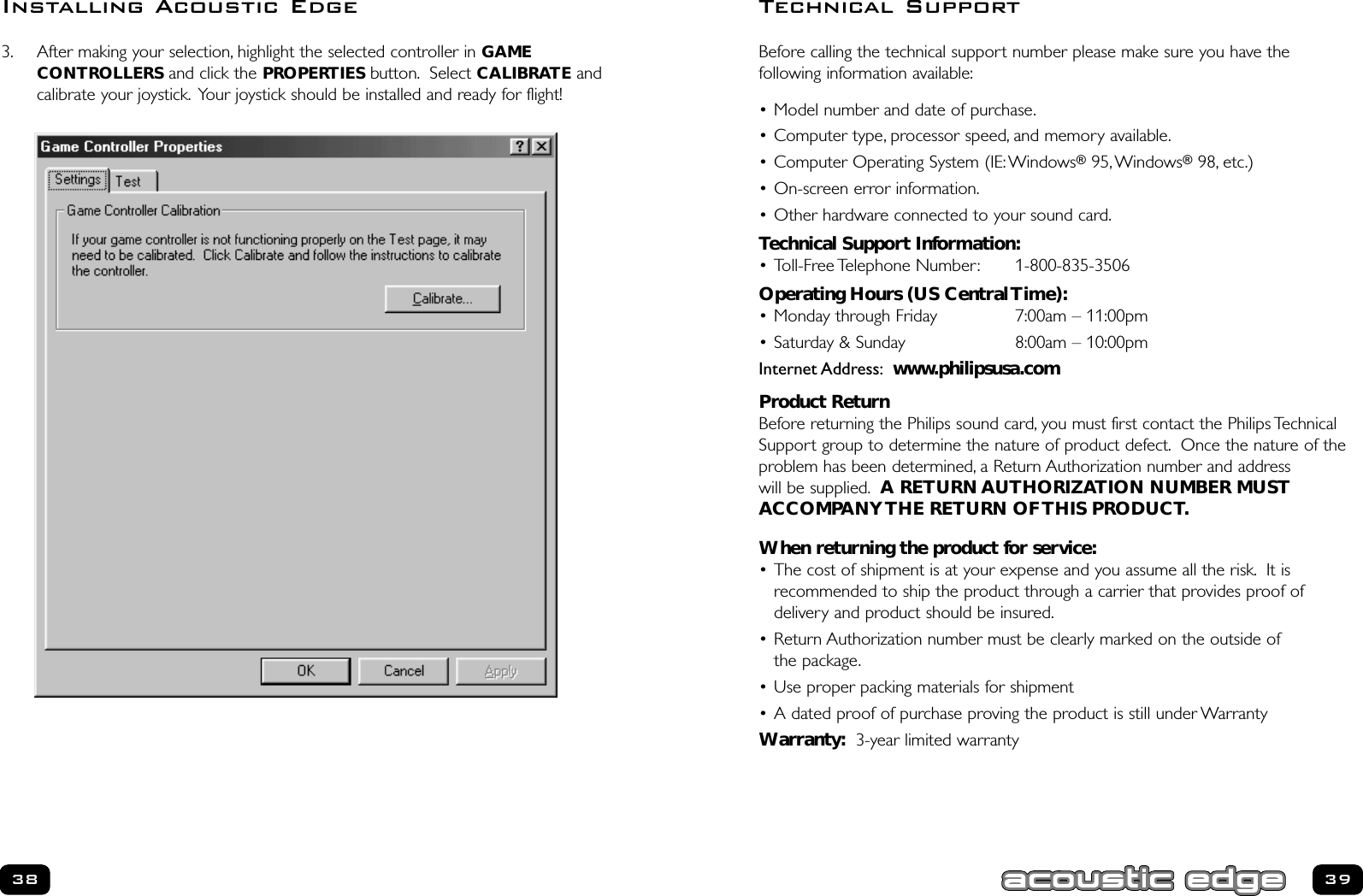 Before calling the technical support number please make sure you have the following information available:• Model number and date of purchase.• Computer type, processor speed, and memory available.• Computer Operating System (IE:Windows®95,Windows®98, etc.)• On-screen error information.• Other hardware connected to your sound card.Technical Support Information:• Toll-Free Telephone Number: 1-800-835-3506Operating Hours (US Central Time):• Monday through Friday  7:00am – 11:00pm• Saturday &amp; Sunday 8:00am – 10:00pmInternet Address: www.philipsusa.comProduct ReturnBefore returning the Philips sound card, you must first contact the Philips TechnicalSupport group to determine the nature of product defect. Once the nature of theproblem has been determined, a Return Authorization number and address will be supplied. A RETURN AUTHORIZATION NUMBER MUSTACCOMPANY THE RETURN OF THIS PRODUCT.When returning the product for service:• The cost of shipment is at your expense and you assume all the risk. It is recommended to ship the product through a carrier that provides proof of delivery and product should be insured.• Return Authorization number must be clearly marked on the outside of the package.• Use proper packing materials for shipment• A dated proof of purchase proving the product is still under WarrantyWarranty: 3-year limited warranty3938Technical Support3. After making your selection, highlight the selected controller in GAMECONTROLLERS and click the PROPERTIES button. Select CALIBRATE andcalibrate your joystick. Your joystick should be installed and ready for flight!Installing Acoustic Edge