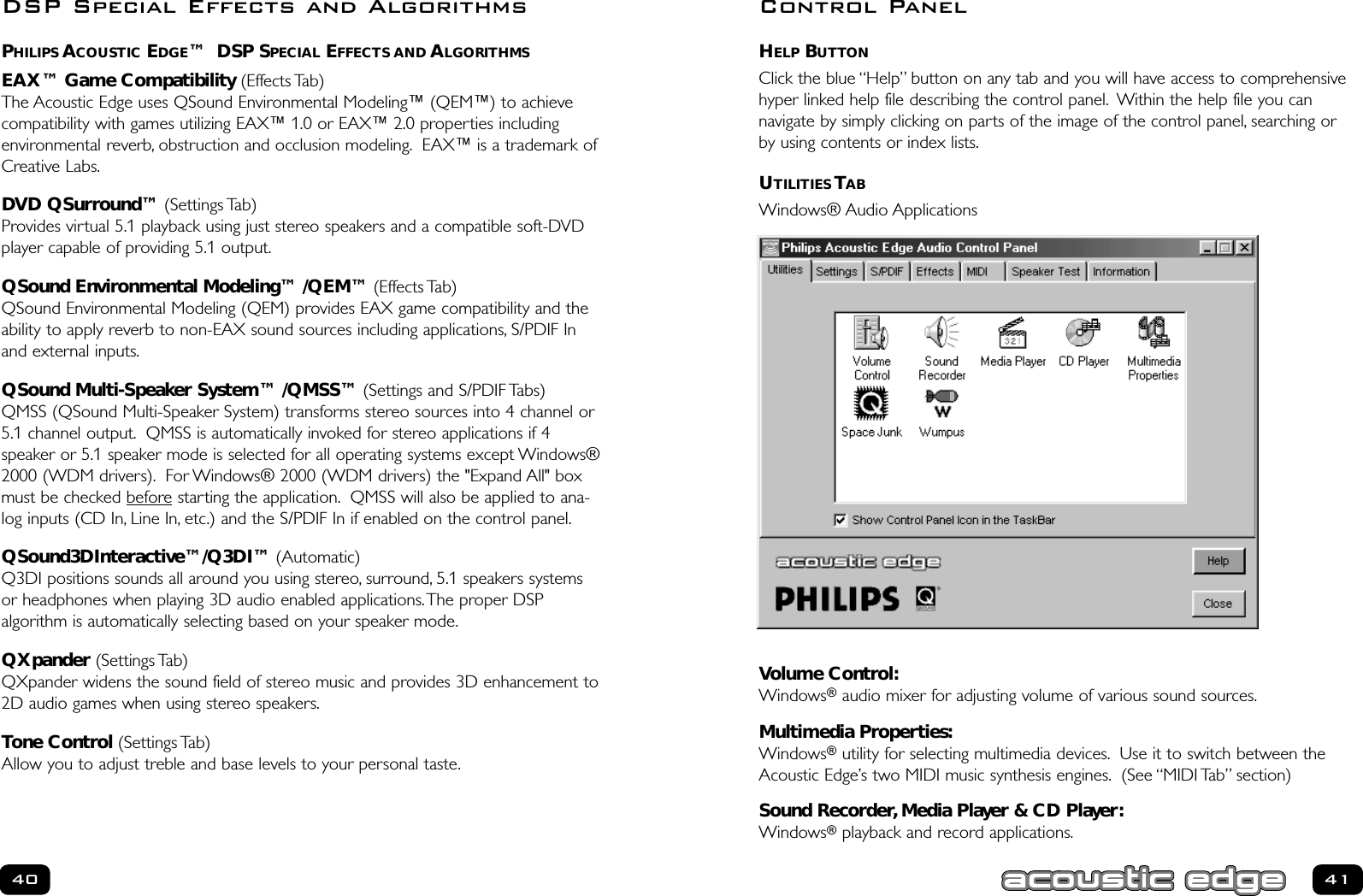 HELP BUTTONClick the blue “Help” button on any tab and you will have access to comprehensivehyper linked help file describing the control panel. Within the help file you can navigate by simply clicking on parts of the image of the control panel, searching orby using contents or index lists.UTILITIES TABWindows® Audio ApplicationsVolume Control:Windows®audio mixer for adjusting volume of various sound sources.Multimedia Properties:Windows®utility for selecting multimedia devices. Use it to switch between theAcoustic Edge’s two MIDI music synthesis engines. (See “MIDI Tab” section) Sound Recorder,Media Player &amp; CD Player:Windows®playback and record applications.41PHILIPS ACOUSTIC EDGE™  DSP SPECIAL EFFECTS AND ALGORITHMSEAX™ Game Compatibility (Effects Tab)The Acoustic Edge uses QSound Environmental Modeling™ (QEM™) to achievecompatibility with games utilizing EAX™ 1.0 or EAX™ 2.0 properties including environmental reverb, obstruction and occlusion modeling. EAX™ is a trademark ofCreative Labs.DVD QSurround™ (Settings Tab)Provides virtual 5.1 playback using just stereo speakers and a compatible soft-DVDplayer capable of providing 5.1 output.QSound Environmental Modeling™ /QEM™ (Effects Tab)QSound Environmental Modeling (QEM) provides EAX game compatibility and theability to apply reverb to non-EAX sound sources including applications, S/PDIF Inand external inputs.QSound Multi-Speaker System™ /QMSS™ (Settings and S/PDIF Tabs)QMSS (QSound Multi-Speaker System) transforms stereo sources into 4 channel or5.1 channel output. QMSS is automatically invoked for stereo applications if 4 speaker or 5.1 speaker mode is selected for all operating systems except Windows®2000 (WDM drivers). For Windows® 2000 (WDM drivers) the &quot;Expand All&quot; boxmust be checked before starting the application. QMSS will also be applied to ana-log inputs (CD In, Line In, etc.) and the S/PDIF In if enabled on the control panel.QSound3DInteractive™/Q3DI™ (Automatic)Q3DI positions sounds all around you using stereo, surround, 5.1 speakers systemsor headphones when playing 3D audio enabled applications.The proper DSP algorithm is automatically selecting based on your speaker mode.QXpander (Settings Tab)QXpander widens the sound field of stereo music and provides 3D enhancement to2D audio games when using stereo speakers.Tone Control (Settings Tab)Allow you to adjust treble and base levels to your personal taste.40Control PanelDSP Special Effects and Algorithms