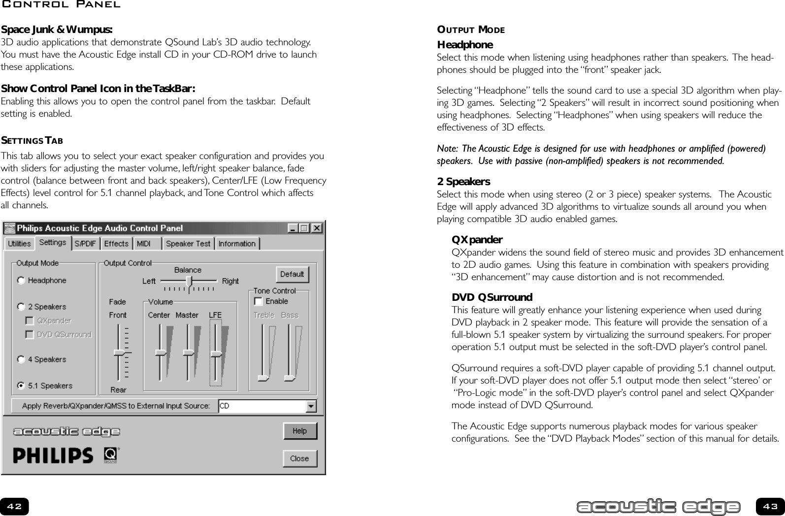 OUTPUT MODEHeadphoneSelect this mode when listening using headphones rather than speakers. The head-phones should be plugged into the “front” speaker jack.Selecting “Headphone” tells the sound card to use a special 3D algorithm when play-ing 3D games. Selecting “2 Speakers” will result in incorrect sound positioning whenusing headphones. Selecting “Headphones” when using speakers will reduce theeffectiveness of 3D effects.Note: The Acoustic Edge is designed for use with headphones or amplified (powered)speakers. Use with passive (non-amplified) speakers is not recommended.2 SpeakersSelect this mode when using stereo (2 or 3 piece) speaker systems. The AcousticEdge will apply advanced 3D algorithms to virtualize sounds all around you whenplaying compatible 3D audio enabled games.QXpanderQXpander widens the sound field of stereo music and provides 3D enhancementto 2D audio games. Using this feature in combination with speakers providing“3D enhancement” may cause distortion and is not recommended.DVD QSurroundThis feature will greatly enhance your listening experience when used duringDVD playback in 2 speaker mode. This feature will provide the sensation of afull-blown 5.1 speaker system by virtualizing the surround speakers. For properoperation 5.1 output must be selected in the soft-DVD player’s control panel.QSurround requires a soft-DVD player capable of providing 5.1 channel output.If your soft-DVD player does not offer 5.1 output mode then select “stereo’ or“Pro-Logic mode” in the soft-DVD player’s control panel and select QXpandermode instead of DVD QSurround.The Acoustic Edge supports numerous playback modes for various speaker configurations. See the “DVD Playback Modes” section of this manual for details.43Space Junk &amp; Wumpus:3D audio applications that demonstrate QSound Lab’s 3D audio technology.You must have the Acoustic Edge install CD in your CD-ROM drive to launch these applications.Show Control Panel Icon in the TaskBar:Enabling this allows you to open the control panel from the taskbar. Default setting is enabled.SETTINGS TABThis tab allows you to select your exact speaker configuration and provides you with sliders for adjusting the master volume, left/right speaker balance, fade control (balance between front and back speakers), Center/LFE (Low FrequencyEffects) level control for 5.1 channel playback, and Tone Control which affects all channels.42Control Panel