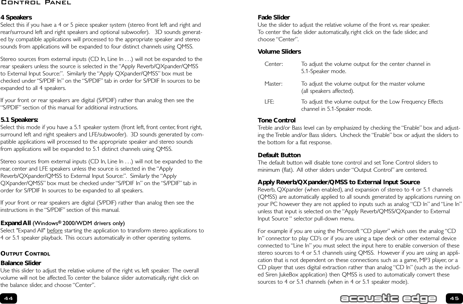 Fade SliderUse the slider to adjust the relative volume of the front vs. rear speaker.To center the fade slider automatically, right click on the fade slider, and choose “Center”.Volume SlidersCenter: To adjust the volume output for the center channel in 5.1-Speaker mode.Master: To adjust the volume output for the master volume (all speakers affected).LFE: To adjust the volume output for the Low Frequency Effects channel in 5.1-Speaker mode.Tone ControlTreble and/or Bass level can by emphasized by checking the “Enable” box and adjust-ing the Treble and/or Bass sliders. Uncheck the “Enable” box or adjust the sliders tothe bottom for a flat response.Default ButtonThe default button will disable tone control and set Tone Control sliders to minimum (flat). All other sliders under “Output Control” are centered.Apply Reverb/QXpander/QMSS to External Input SourceReverb, QXpander (when enabled), and expansion of stereo to 4 or 5.1 channels(QMSS) are automatically applied to all sounds generated by applications running onyour PC however they are not applied to inputs such as analog “CD In” and “Line In”unless that input is selected on the “Apply Reverb/QMSS/QXpander to ExternalInput Source “ selector pull-down menu.For example if you are using the Microsoft “CD player” which uses the analog “CDIn” connector to play CD’s or if you are using a tape deck or other external deviceconnected to “Line In” you must select the input here to enable conversion of thesestereo sources to 4 or 5.1 channels using QMSS. However if you are using an appli-cation that is not dependent on these connections such as a game, MP3 player, or aCD player that uses digital extraction rather than analog “CD In” (such as the includ-ed Siren JukeBox application) then QMSS is used to automatically convert thesesources to 4 or 5.1 channels (when in 4 or 5.1 speaker mode).454 SpeakersSelect this if you have a 4 or 5 piece speaker system (stereo front left and right andrear/surround left and right speakers and optional subwoofer). 3D sounds generat-ed by compatible applications will processed to the appropriate speaker and stereosounds from applications will be expanded to four distinct channels using QMSS.Stereo sources from external inputs (CD In, Line In . . .) will not be expanded to therear speakers unless the source is selected in the “Apply Reverb/QXpander/QMSSto External Input Source:”. Similarly the “Apply QXpander/QMSS” box must bechecked under “S/PDIF In” on the “S/PDIF” tab in order for S/PDIF In sources to beexpanded to all 4 speakers.If your front or rear speakers are digital (S/PDIF) rather than analog then see the“S/PDIF” section of this manual for additional instructions.5.1 Speakers:Select this mode if you have a 5.1 speaker system (front left, front center, front right,surround left and right speakers and LFE/subwoofer). 3D sounds generated by com-patible applications will processed to the appropriate speaker and stereo soundsfrom applications will be expanded to 5.1 distinct channels using QMSS.Stereo sources from external inputs (CD In, Line In . . .) will not be expanded to therear, center and LFE speakers unless the source is selected in the “ApplyReverb/QXpander/QMSS to External Input Source:”. Similarly the “ApplyQXpander/QMSS” box must be checked under “S/PDIF In” on the “S/PDIF” tab inorder for S/PDIF In sources to be expanded to all speakers.If your front or rear speakers are digital (S/PDIF) rather than analog then see theinstructions in the “S/PDIF” section of this manual.Expand All (Windows® 2000/WDM drivers only)Select &quot;Expand All&quot; before starting the application to transform stereo applications to4 or 5.1 speaker playback. This occurs automatically in other operating systems.OUTPUT CONTROLBalance SliderUse this slider to adjust the relative volume of the right vs. left speaker. The overallvolume will not be affected.To center the balance slider automatically, right click onthe balance slider, and choose “Center”.44Control Panel