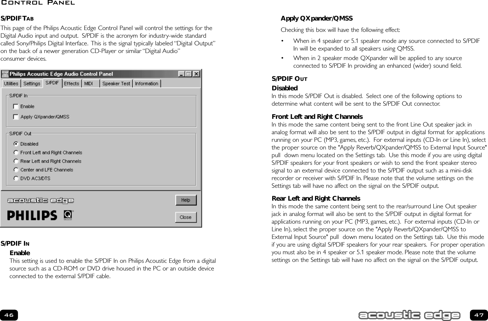 Apply QXpander/QMSSChecking this box will have the following effect:• When in 4 speaker or 5.1 speaker mode any source connected to S/PDIFIn will be expanded to all speakers using QMSS.• When in 2 speaker mode QXpander will be applied to any source connected to S/PDIF In providing an enhanced (wider) sound field.S/PDIF OUTDisabledIn this mode S/PDIF Out is disabled. Select one of the following options to determine what content will be sent to the S/PDIF Out connector.Front Left and Right ChannelsIn this mode the same content being sent to the front Line Out speaker jack in analog format will also be sent to the S/PDIF output in digital format for applicationsrunning on your PC (MP3, games, etc.). For external inputs (CD-In or Line In), selectthe proper source on the &quot;Apply Reverb/QXpander/QMSS to External Input Source&quot;pull  down menu located on the Settings tab. Use this mode if you are using digitalS/PDIF speakers for your front speakers or wish to send the front speaker stereo signal to an external device connected to the S/PDIF output such as a mini-diskrecorder or receiver with S/PDIF In. Please note that the volume settings on theSettings tab will have no affect on the signal on the S/PDIF output.Rear Left and Right ChannelsIn this mode the same content being sent to the rear/surround Line Out speakerjack in analog format will also be sent to the S/PDIF output in digital format for applications running on your PC (MP3, games, etc.). For external inputs (CD-In orLine In), select the proper source on the &quot;Apply Reverb/QXpander/QMSS toExternal Input Source&quot; pull  down menu located on the Settings tab. Use this modeif you are using digital S/PDIF speakers for your rear speakers. For proper operationyou must also be in 4 speaker or 5.1 speaker mode. Please note that the volume settings on the Settings tab will have no affect on the signal on the S/PDIF output.47S/PDIF TABThis page of the Philips Acoustic Edge Control Panel will control the settings for theDigital Audio input and output. S/PDIF is the acronym for industry-wide standardcalled Sony/Philips Digital Interface. This is the signal typically labeled “Digital Output”on the back of a newer generation CD-Player or similar “Digital Audio”consumer devices.S/PDIF INEnable This setting is used to enable the S/PDIF In on Philips Acoustic Edge from a digitalsource such as a CD-ROM or DVD drive housed in the PC or an outside deviceconnected to the external S/PDIF cable.46Control Panel