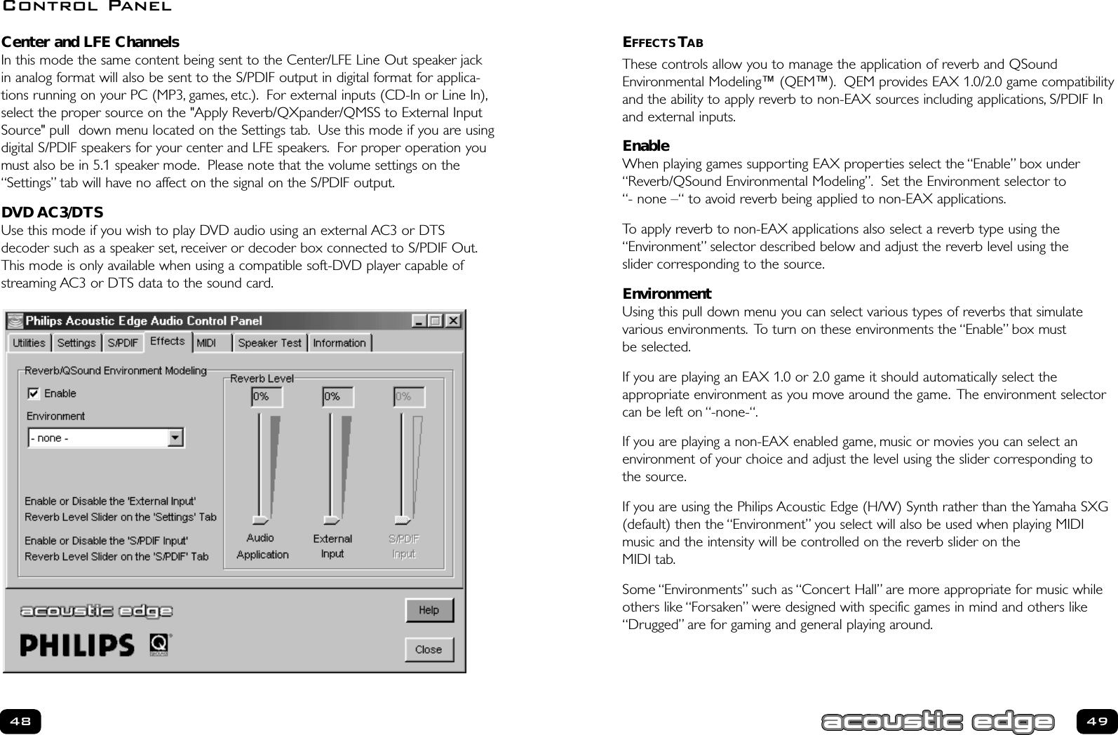 EFFECTS TABThese controls allow you to manage the application of reverb and QSoundEnvironmental Modeling™ (QEM™). QEM provides EAX 1.0/2.0 game compatibilityand the ability to apply reverb to non-EAX sources including applications, S/PDIF Inand external inputs.EnableWhen playing games supporting EAX properties select the “Enable” box under“Reverb/QSound Environmental Modeling”. Set the Environment selector to“- none –“ to avoid reverb being applied to non-EAX applications.To apply reverb to non-EAX applications also select a reverb type using the“Environment” selector described below and adjust the reverb level using the slider corresponding to the source.EnvironmentUsing this pull down menu you can select various types of reverbs that simulate various environments. To turn on these environments the “Enable” box must be selected.If you are playing an EAX 1.0 or 2.0 game it should automatically select the appropriate environment as you move around the game. The environment selectorcan be left on “-none-“.If you are playing a non-EAX enabled game, music or movies you can select an environment of your choice and adjust the level using the slider corresponding to the source.If you are using the Philips Acoustic Edge (H/W) Synth rather than the Yamaha SXG(default) then the “Environment” you select will also be used when playing MIDImusic and the intensity will be controlled on the reverb slider on the MIDI tab.Some “Environments” such as “Concert Hall” are more appropriate for music whileothers like “Forsaken” were designed with specific games in mind and others like“Drugged” are for gaming and general playing around.49Center and LFE ChannelsIn this mode the same content being sent to the Center/LFE Line Out speaker jackin analog format will also be sent to the S/PDIF output in digital format for applica-tions running on your PC (MP3, games, etc.). For external inputs (CD-In or Line In),select the proper source on the &quot;Apply Reverb/QXpander/QMSS to External InputSource&quot; pull  down menu located on the Settings tab. Use this mode if you are usingdigital S/PDIF speakers for your center and LFE speakers. For proper operation youmust also be in 5.1 speaker mode. Please note that the volume settings on the“Settings” tab will have no affect on the signal on the S/PDIF output.DVD AC3/DTSUse this mode if you wish to play DVD audio using an external AC3 or DTSdecoder such as a speaker set, receiver or decoder box connected to S/PDIF Out.This mode is only available when using a compatible soft-DVD player capable ofstreaming AC3 or DTS data to the sound card.48Control Panel