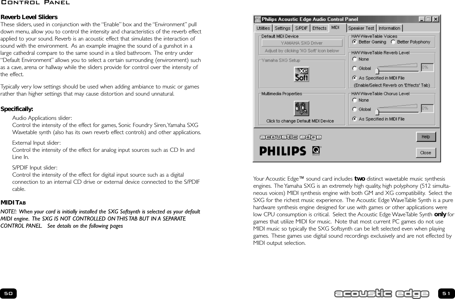 Your Acoustic Edge™ sound card includes two distinct wavetable music synthesisengines. The Yamaha SXG is an extremely high quality, high polyphony (512 simulta-neous voices) MIDI synthesis engine with both GM and XG compatibility. Select theSXG for the richest music experience. The Acoustic Edge WaveTable Synth is a purehardware synthesis engine designed for use with games or other applications werelow CPU consumption is critical. Select the Acoustic Edge WaveTable Synth only forgames that utilize MIDI for music. Note that most current PC games do not useMIDI music so typically the SXG Softsynth can be left selected even when playinggames. These games use digital sound recordings exclusively and are not effected byMIDI output selection.51Reverb Level Sliders These sliders, used in conjunction with the “Enable” box and the “Environment” pulldown menu, allow you to control the intensity and characteristics of the reverb effectapplied to your sound. Reverb is an acoustic effect that simulates the interaction ofsound with the environment. As an example imagine the sound of a gunshot in alarge cathedral compare to the same sound in a tiled bathroom. The entry under“Default Environment” allows you to select a certain surrounding (environment) suchas a cave, arena or hallway while the sliders provide for control over the intensity ofthe effect.Typically very low settings should be used when adding ambiance to music or gamesrather than higher settings that may cause distortion and sound unnatural.Specifically:Audio Applications slider:Control the intensity of the effect for games, Sonic Foundry Siren,Yamaha SXGWavetable synth (also has its own reverb effect controls) and other applications.External Input slider:Control the intensity of the effect for analog input sources such as CD In andLine In.S/PDIF Input slider:Control the intensity of the effect for digital input source such as a digital connection to an internal CD drive or external device connected to the S/PDIFcable.MIDI TABNOTE!: When your card is initially installed the SXG Softsynth is selected as your defaultMIDI engine. The SXG IS NOT CONTROLLED ON THIS TAB BUT IN A SEPARATE CONTROL PANEL. See details on the following pages50Control Panel