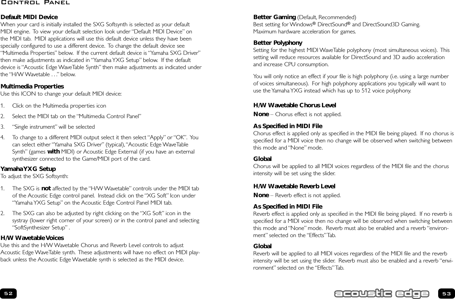 53Default MIDI DeviceWhen your card is initially installed the SXG Softsynth is selected as your defaultMIDI engine. To view your default selection look under “Default MIDI Device” onthe MIDI tab. MIDI applications will use this default device unless they have beenspecially configured to use a different device. To change the default device see“Multimedia Properties” below. If the current default device is “Yamaha SXG Driver”then make adjustments as indicated in “Yamaha YXG Setup” below. If the defaultdevice is “Acoustic Edge WaveTable Synth” then make adjustments as indicated underthe “H/W Wavetable . . .” below.Multimedia PropertiesUse this ICON to change your default MIDI device:1. Click on the Multimedia properties icon2. Select the MIDI tab on the “Multimedia Control Panel”3. “Single instrument” will be selected4. To change to a different MIDI output select it then select “Apply” or “OK”. Youcan select either “Yamaha SXG Driver” (typical),“Acoustic Edge WaveTableSynth” (games with MIDI) or Acoustic Edge External (if you have an externalsynthesizer connected to the Game/MIDI port of the card.Yamaha YXG SetupTo adjust the SXG Softsynth:1. The SXG is not affected by the “H/W Wavetable” controls under the MIDI tabof the Acoustic Edge control panel. Instead click on the “XG Soft” Icon under“Yamaha YXG Setup” on the Acoustic Edge Control Panel MIDI tab.2. The SXG can also be adjusted by right clicking on the “XG Soft” icon in thesystray (lower right corner of your screen) or in the control panel and selecting“SoftSynthesizer Setup” .H/W Wavetable VoicesUse this and the H/W Wavetable Chorus and Reverb Level controls to adjustAcoustic Edge WaveTable synth. These adjustments will have no effect on MIDI play-back unless the Acoustic Edge Wavetable synth is selected as the MIDI device.52Better Gaming (Default, Recommended)Best setting for Windows®DirectSound®and DirectSound3D Gaming.Maximum hardware acceleration for games.Better Polyphony Setting for the highest MIDI WaveTable polyphony (most simultaneous voices). Thissetting will reduce resources available for DirectSound and 3D audio accelerationand increase CPU consumption.You will only notice an effect if your file is high polyphony (i.e. using a large numberof voices simultaneous). For high polyphony applications you typically will want touse the Yamaha YXG instead which has up to 512 voice polyphony.H/W Wavetable Chorus LevelNone – Chorus effect is not applied.As Specified in MIDI FileChorus effect is applied only as specified in the MIDI file being played. If no chorus isspecified for a MIDI voice then no change will be observed when switching betweenthis mode and “None” mode.GlobalChorus will be applied to all MIDI voices regardless of the MIDI file and the chorusintensity will be set using the slider.H/W Wavetable Reverb LevelNone – Reverb effect is not applied.As Specified in MIDI FileReverb effect is applied only as specified in the MIDI file being played. If no reverb isspecified for a MIDI voice then no change will be observed when switching betweenthis mode and “None” mode. Reverb must also be enabled and a reverb “environ-ment” selected on the “Effects”Tab.GlobalReverb will be applied to all MIDI voices regardless of the MIDI file and the reverbintensity will be set using the slider. Reverb must also be enabled and a reverb “envi-ronment” selected on the “Effects”Tab.Control Panel