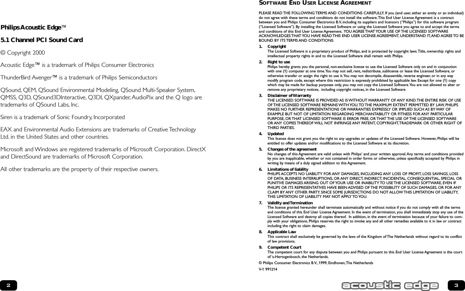 SOFTWARE END USER LICENSE AGREEMENTPLEASE READ THE FOLLOWING TERMS AND CONDITIONS CAREFULLY. If you (end user, either an entity or an individual)do not agree with these terms and conditions do not install the software.This End User License Agreement is a contractbetween you and Philips Consumer Electronics B.V, including its suppliers and licensors (“Philips”) for this software program(“Licensed Software”). By installing the Licensed Software or using the Licensed Software you agree to and accept the termsand conditions of this End User License Agreement. YOU AGREE THAT YOUR USE OF THE LICENSED SOFTWAREACKNOWLEDGES THAT YOU HAVE READ THIS END USER LICENSE AGREEMENT, UNDERSTAND IT,AND AGREE TO BEBOUND BY ITS TERMS AND CONDITIONS:1. CopyrightThe Licensed Software is a proprietary product of Philips, and is protected by copyright laws.Title, ownership rights andintellectual property rights in and to the Licensed Software shall remain with Philips.2. Right to usePhilips hereby grants you the personal, non-exclusive license to use the Licensed Software only on and in conjunctionwith one (1) computer at one time.You may not sell, rent, redistribute, sublicense or lease the Licensed Software, or otherwise transfer or assign the right to use it.You may not decompile, disassemble, reverse engineer, or in any way modify program code, except where this restriction is expressly prohibited by applicable law. Except for one (1) copywhich may be made for backup purposes only, you may not copy the Licensed Software.You are not allowed to alter orremove any proprietary notices, including copyright notices, in the Licensed Software.3. Disclaimer of WarrantyTHE LICENSED SOFTWARE IS PROVIDED AS IS WITHOUT WARRANTY OF ANY KIND.THE ENTIRE RISK OF USEOF THE LICENSED SOFTWARE REMAINS WITH YOU.TO THE MAXIMUM EXTENT PERMITTED BY LAW, PHILIPSMAKES NO FURTHER REPRESENTATIONS OR WARRANTIES EXPRESSLY OR IMPLIED SUCH AS BY WAY OF EXAMPLE BUT NOT OF LIMITATION REGARDING MERCHANTABILITY OR FITNESS FOR ANY PARTICULAR PURPOSE, OR THAT LICENSED SOFTWARE IS ERROR FREE, OR THAT THE USE OF THE LICENSED SOFTWARE OR ANY COPIES THEREOF WILL NOT INFRINGE ANY PATENT, COPYRIGHT,TRADEMARK OR OTHER RIGHT OFTHIRD PARTIES.4. UpdatedThis license does not grant you the right to any upgrades or updates of the Licensed Software. However, Philips will beentitled to offer updates and/or modifications to the Licensed Software at its discretion.5. Changes of the agreementNo changes of this Agreement are valid unless with Philips’ and your written approval.Any terms and conditions providedby you are inapplicable, whether or not contained in order forms or otherwise, unless specifically accepted by Philips inwriting by means of a duly signed addition to this Agreement.6. Limitations of liabilityPHILIPS ACCEPTS NO LIABILITY FOR ANY DAMAGES, INCLUDING ANY LOSS OF PROFIT, LOSS SAVINGS, LOSSOF DATA, BUSINESS INTERRUPTIONS, OR ANY DIRECT, INDIRECT, INCIDENTAL, CONSEQUENTIAL, SPECIAL ORPUNITIVE DAMAGES ARISING OUT OF YOUR USE OR INABILITY TO USE THE LICENSED SOFTWARE, EVEN IFPHILIPS OR ITS REPRESENTATIVES HAVE BEEN ADVISED OF THE POSSIBILITY OF SUCH DAMAGES, OR FOR ANYCLAIM BY ANY OTHER PARTY. SINCE SOME JURISDICTIONS DO NOT ALLOW THIS LIMITATION OF LIABILITY,THIS LIMITATION OF LIABILITY MAY NOT APPLY TO YOU.7. Validity and TerminationThe license granted hereunder shall terminate automatically and without notice if you do not comply with all the termsand conditions of this End User License Agreement. In the event of termination, you shall immediately stop any use of theLicensed Software and destroy all copies thereof. In addition, in the event of termination because of your failure to com-ply with your obligations, Philips reserves the right to invoke any and all other remedies available to it in law or contractincluding the right to claim damages.8. Applicable LawThis contract shall exclusively be governed by the laws of the Kingdom of The Netherlands without regard to its conflictof law provisions.9. Competent CourtThe competent court for any dispute between you and Philips pursuant to this End User License Agreement is the courtof ‘s-Hertogenbosch, the Netherlands.© Philips Consumer Electronics B.V., 1999, Eindhoven,The NetherlandsV-1 991214Philips Acoustic Edge™ 5.1 Channel PCI Sound Card© Copyright 2000Acoustic Edge™ is a trademark of Philips Consumer ElectronicsThunderBird Avenger™ is a trademark of Philips Semiconductors QSound, QEM, QSound Environmental Modeling, QSound Multi-Speaker System,QMSS, Q3D, QSound3DInteractive, Q3DI, QXpander, AudioPix and the Q logo aretrademarks of QSound Labs, Inc.Siren is a trademark of Sonic Foundry, Incorporated  EAX and Environmental Audio Extensions are trademarks of Creative TechnologyLtd. in the United States and other countries.Microsoft and Windows are registered trademarks of Microsoft Corporation. DirectXand DirectSound are trademarks of Microsoft Corporation.All other trademarks are the property of their respective owners.23