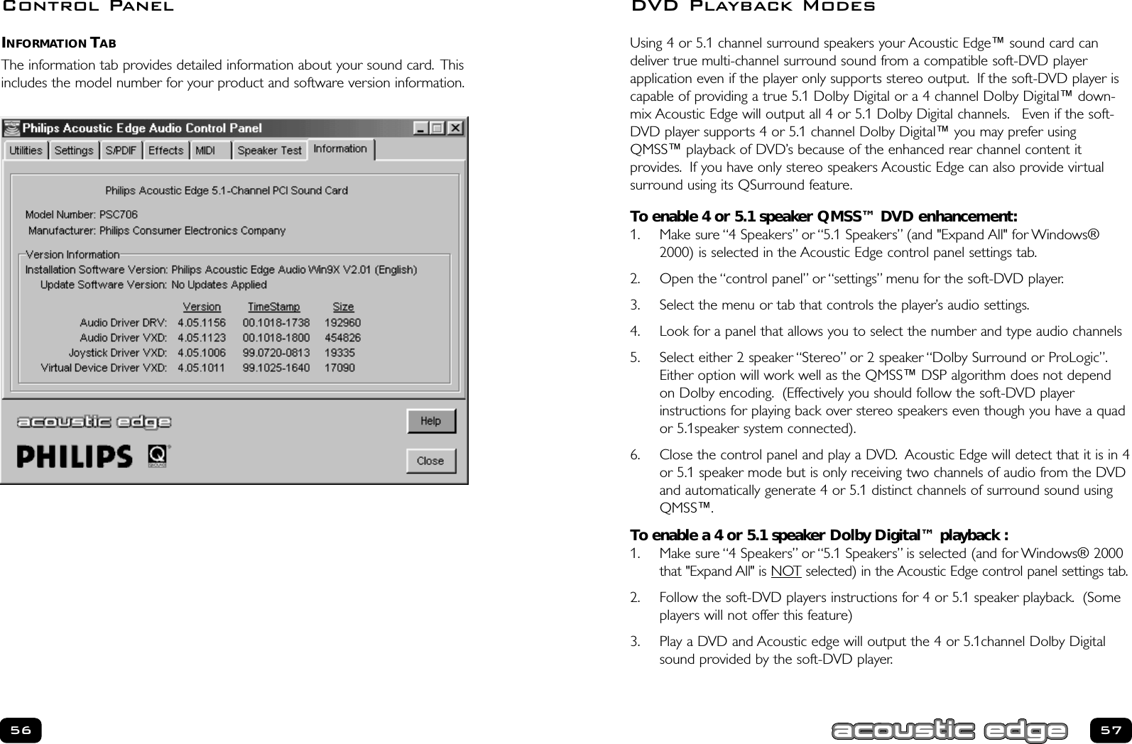 Using 4 or 5.1 channel surround speakers your Acoustic Edge™ sound card candeliver true multi-channel surround sound from a compatible soft-DVD player application even if the player only supports stereo output. If the soft-DVD player iscapable of providing a true 5.1 Dolby Digital or a 4 channel Dolby Digital™ down-mix Acoustic Edge will output all 4 or 5.1 Dolby Digital channels. Even if the soft-DVD player supports 4 or 5.1 channel Dolby Digital™ you may prefer usingQMSS™ playback of DVD’s because of the enhanced rear channel content it provides. If you have only stereo speakers Acoustic Edge can also provide virtual surround using its QSurround feature.To enable 4 or 5.1 speaker QMSS™ DVD enhancement:1. Make sure “4 Speakers” or “5.1 Speakers” (and &quot;Expand All&quot; for Windows®2000) is selected in the Acoustic Edge control panel settings tab.2. Open the “control panel” or “settings” menu for the soft-DVD player.3. Select the menu or tab that controls the player’s audio settings.4. Look for a panel that allows you to select the number and type audio channels5. Select either 2 speaker “Stereo” or 2 speaker “Dolby Surround or ProLogic”.Either option will work well as the QMSS™ DSP algorithm does not dependon Dolby encoding. (Effectively you should follow the soft-DVD player instructions for playing back over stereo speakers even though you have a quador 5.1speaker system connected).6. Close the control panel and play a DVD. Acoustic Edge will detect that it is in 4or 5.1 speaker mode but is only receiving two channels of audio from the DVDand automatically generate 4 or 5.1 distinct channels of surround sound usingQMSS™.To enable a 4 or 5.1 speaker Dolby Digital™ playback :1. Make sure “4 Speakers” or “5.1 Speakers” is selected (and for Windows® 2000that &quot;Expand All&quot; is NOTselected) in the Acoustic Edge control panel settings tab.2. Follow the soft-DVD players instructions for 4 or 5.1 speaker playback. (Someplayers will not offer this feature)3. Play a DVD and Acoustic edge will output the 4 or 5.1channel Dolby Digitalsound provided by the soft-DVD player.5756DVD Playback ModesINFORMATION TABThe information tab provides detailed information about your sound card. Thisincludes the model number for your product and software version information.Control Panel