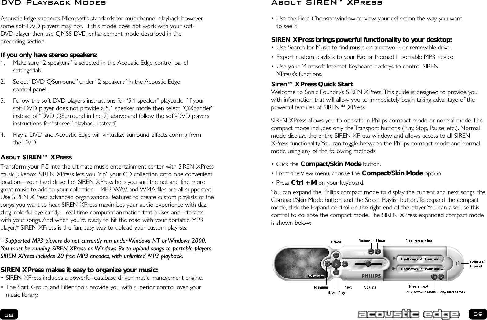 • Use the Field Chooser window to view your collection the way you want to see it.SIREN XPress brings powerful functionality to your desktop:• Use Search for Music to find music on a network or removable drive.• Export custom playlists to your Rio or Nomad II portable MP3 device.• Use your Microsoft Internet Keyboard hotkeys to control SIREN XPress’s functions.Siren™ XPress Quick StartWelcome to Sonic Foundry’s SIREN XPress! This guide is designed to provide youwith information that will allow you to immediately begin taking advantage of thepowerful features of SIREN™ XPress.SIREN XPress allows you to operate in Philips compact mode or normal mode.Thecompact mode includes only the Transport buttons (Play, Stop, Pause, etc.). Normalmode displays the entire SIREN XPress window, and allows access to all SIRENXPress functionality.You can toggle between the Philips compact mode and normalmode using any of the following methods:• Click the Compact/Skin Mode button.• From the View menu, choose the Compact/Skin Mode option.• Press Ctrl + M on your keyboard.You can expand the Philips compact mode to display the current and next songs, theCompact/Skin Mode button, and the Select Playlist button.To expand the compactmode, click the Expand control on the right end of the player.You can also use thiscontrol to collapse the compact mode.The SIREN XPress expanded compact modeis shown below:5958About SIREN™XPressAcoustic Edge supports Microsoft’s standards for multichannel playback howeversome soft-DVD players may not. If this mode does not work with your soft-DVD player then use QMSS DVD enhancement mode described in the preceding section.If you only have stereo speakers:1. Make sure “2 speakers” is selected in the Acoustic Edge control panel settings tab.2. Select “DVD QSurround” under “2 speakers” in the Acoustic Edge control panel.3. Follow the soft-DVD players instructions for “5.1 speaker” playback. [If yoursoft-DVD player does not provide a 5.1 speaker mode then select “QXpander”instead of “DVD QSurround in line 2) above and follow the soft-DVD playersinstructions for “stereo” playback instead]4. Play a DVD and Acoustic Edge will virtualize surround effects coming from the DVD.ABOUT SIREN™ XPRESSTransform your PC into the ultimate music entertainment center with SIREN XPressmusic jukebox. SIREN XPress lets you “rip” your CD collection onto one convenientlocation—your hard drive. Let SIREN XPress help you surf the net and find moregreat music to add to your collection—MP3,WAV, and WMA files are all supported.Use SIREN XPress’ advanced organizational features to create custom playlists of thesongs you want to hear. SIREN XPress maximizes your audio experience with daz-zling, colorful eye candy—real-time computer animation that pulses and interactswith your songs. And when you’re ready to hit the road with your portable MP3player,* SIREN XPress is the fun, easy way to upload your custom playlists.* Supported MP3 players do not currently run under Windows NT or Windows 2000.You must be running SIREN XPress on Windows 9x to upload songs to portable players.SIREN XPress includes 20 free MP3 encodes, with unlimited MP3 playback.SIREN XPress makes it easy to organize your music:• SIREN XPress includes a powerful, database-driven music management engine.• The Sort, Group, and Filter tools provide you with superior control over yourmusic library.DVD Playback Modes
