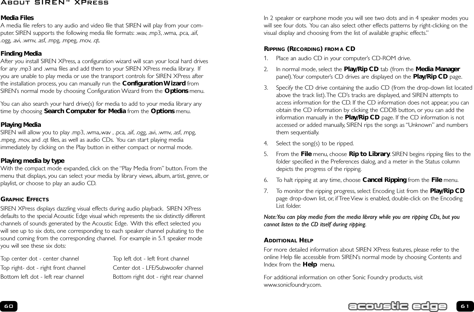 In 2 speaker or earphone mode you will see two dots and in 4 speaker modes youwill see four dots. You can also select other effects patterns by right-clicking on thevisual display and choosing from the list of available graphic effects.”RIPPING (RECORDING) FROM A CD1. Place an audio CD in your computer’s CD-ROM drive.2. In normal mode, select the Play/Rip CD tab (from the Media Managerpanel).Your computer’s CD drives are displayed on the Play/Rip CD page.3. Specify the CD drive containing the audio CD (from the drop-down list locatedabove the track list).The CD’s tracks are displayed, and SIREN attempts toaccess information for the CD. If the CD information does not appear, you canobtain the CD information by clicking the CDDB button, or you can add theinformation manually in the Play/Rip CD page. If the CD information is notaccessed or added manually, SIREN rips the songs as “Unknown” and numbersthem sequentially.4. Select the song(s) to be ripped.5. From the File menu, choose Rip to Library. SIREN begins ripping files to thefolder specified in the Preferences dialog, and a meter in the Status columndepicts the progress of the ripping.6. To halt ripping at any time, choose Cancel Ripping from the File menu.7. To monitor the ripping progress, select Encoding List from the Play/Rip CDpage drop-down list, or, if Tree View is enabled, double-click on the Encoding List folder.Note:You can play media from the media library while you are ripping CDs, but you cannot listen to the CD itself during ripping.ADDITIONAL HELPFor more detailed information about SIREN XPress features, please refer to theonline Help file accessible from SIREN’s normal mode by choosing Contents andIndex from the Help menu.For additional information on other Sonic Foundry products, visitwww.sonicfoundry.com.61Media FilesA media file refers to any audio and video file that SIREN will play from your com-puter. SIREN supports the following media file formats: .wav, .mp3, .wma, .pca, .aif,.ogg, .avi, .wmv, .asf, .mpg, .mpeg, .mov, .qt.Finding MediaAfter you install SIREN XPress, a configuration wizard will scan your local hard drivesfor any .mp3 and .wma files and add them to your SIREN XPress media library. Ifyou are unable to play media or use the transport controls for SIREN XPress afterthe installation process, you can manually run the Configuration Wizard fromSIREN’s normal mode by choosing Configuration Wizard from the Options menu.You can also search your hard drive(s) for media to add to your media library anytime by choosing Search Computer for Media from the Options menu.Playing MediaSIREN will allow you to play .mp3, .wma,.wav , .pca, .aif, .ogg, .avi, .wmv, .asf, .mpg,.mpeg, .mov, and .qt files, as well as audio CDs. You can start playing media immediately by clicking on the Play button in either compact or normal mode.Playing media by typeWith the compact mode expanded, click on the “Play Media from” button. From themenu that displays, you can select your media by library views, album, artist, genre, orplaylist, or choose to play an audio CD.GRAPHIC EFFECTSSIREN XPress displays dazzling visual effects during audio playback. SIREN XPressdefaults to the special Acoustic Edge visual which represents the six distinctly differentchannels of sounds generated by the Acoustic Edge. With this effect selected youwill see up to six dots, one corresponding to each speaker channel pulsating to thesound coming from the corresponding channel. For example in 5.1 speaker modeyou will see these six dots:Top center dot - center channel Top left dot - left front channelTop right- dot - right front channel Center dot - LFE/Subwoofer channelBottom left dot - left rear channel Bottom right dot - right rear channel60About SIREN™XPress