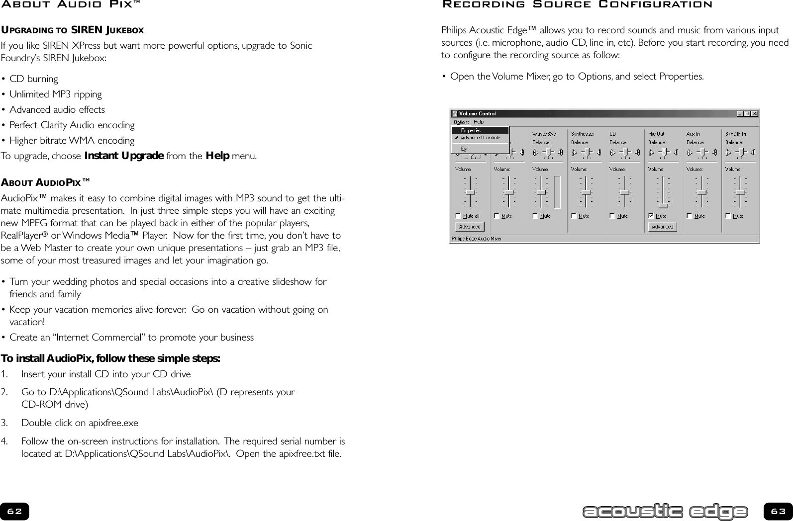 63UPGRADING TO SIREN JUKEBOXIf you like SIREN XPress but want more powerful options, upgrade to SonicFoundry’s SIREN Jukebox:• CD burning • Unlimited MP3 ripping • Advanced audio effects • Perfect Clarity Audio encoding• Higher bitrate WMA encodingTo upgrade, choose Instant Upgrade from the Help menu.ABOUT AUDIOPIX™AudioPix™ makes it easy to combine digital images with MP3 sound to get the ulti-mate multimedia presentation. In just three simple steps you will have an excitingnew MPEG format that can be played back in either of the popular players,RealPlayer®or Windows Media™ Player. Now for the first time, you don’t have tobe a Web Master to create your own unique presentations – just grab an MP3 file,some of your most treasured images and let your imagination go.• Turn your wedding photos and special occasions into a creative slideshow forfriends and family• Keep your vacation memories alive forever. Go on vacation without going onvacation!• Create an “Internet Commercial” to promote your businessTo install AudioPix, follow these simple steps:1. Insert your install CD into your CD drive2. Go to D:\Applications\QSound Labs\AudioPix\ (D represents your CD-ROM drive)3. Double click on apixfree.exe4. Follow the on-screen instructions for installation. The required serial number islocated at D:\Applications\QSound Labs\AudioPix\. Open the apixfree.txt file.62Philips Acoustic Edge™ allows you to record sounds and music from various inputsources (i.e. microphone, audio CD, line in, etc). Before you start recording, you needto configure the recording source as follow:• Open the Volume Mixer, go to Options, and select Properties.Recording Source ConfigurationAbout Audio Pix™